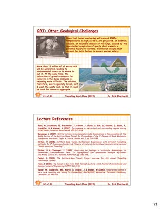 21
41 of 43 Tunnelling Grad Class (2015) Dr. Erik Eberhardt
GBT: Other Geological Challenges
More than 13 million m3 of waste rock
will be generated, leading to
environmental issues as to where to
put it. At the same time, the
extraction of gravel resources for
concrete in the Swiss midlands is
becoming more difficult. The solution,
therefore, was to specially break, sort
& wash the waste rock so that it could
be used for concrete aggregate.
Given that tunnel overburden will exceed 2000m,
temperatures as high as 45°C are projected. In addition,
silicosis, an incurable disease of the lungs, caused by the
unprotected respiration of quartz dust presents a
potential hazard to workers. Ventilation designs must
account for both factors to ensure worker safety.
42 of 43 Tunnelling Grad Class (2015) Dr. Erik Eberhardt
Lecture References
Baer, M, Deichmann, N, Braunmiller, J, Clinton, J, Husen, S, Fäh, D, Giardini, D, Kästli, F,
Kradolfer, U & Wiemer, S (2007). Earthquakes in Switzerland and surrounding regions during
2006. Swiss Journal of Geosci.ences, 100: 517–528.
Bonzanigo, L (2007). Brittle tectonics in metamorphic rocks: Implications in the excavation of the
Bodio Section of the Gotthard Base Tunnel. In: Proceedings of the 1st Canada-US Rock Mechanics
Symposium, Vancouver. Taylor & Francis: London, vol. 2, pp. 1141-1148.
Ehrbar, H (2008). Gotthard Base Tunnel, Switzerland: Experiences with different tunnelling
methods. In: 2º Congresso Brasileiro de Túneis e Estruturas Subterrâneas Seminário Internacional
“South American Tunnelling”.
Ehrbar, H & Pfenninger, I (1999). Umsetzung der Geologie in technische Massnahmen im
Tavetscher, Zwischenmassiv Nord. In: Tagungsband Zum Sympoisums Geologie AlpTransit
(GEAT99), Zurich. A.A. Balkema, Rotterdam, pp. 381-394.
Fabbri, D (2004). The Gotthard-Base Tunnel: Project overview. In: 6th Annual Tunnelling
Conference, Sydney.
Hoek, E (2001). Big tunnels in bad rock: 2000 Terzaghi Lecture. ASCE Journal of Geotechnical and
Geoenvironmental Engineering, 127(9): 726-740.
Kaiser, PK, Diederichs, MS, Martin, D, Sharpe, J & Steiner, W (2000). Underground works in
hard rock tunnelling and mining. In Proceedings, GeoEng2000, Melbourne. Technomic Publishing:
Lancaster, pp. 841-926.
 