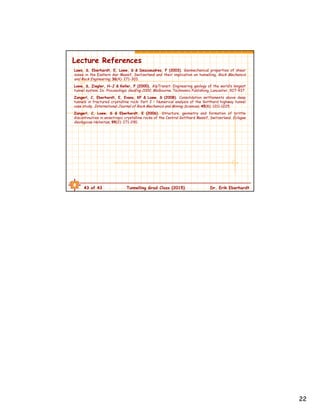 22
43 of 43 Tunnelling Grad Class (2015) Dr. Erik Eberhardt
Lecture References
Laws, S, Eberhardt, E, Loew, S & Descoeudres, F (2003). Geomechanical properties of shear
zones in the Eastern Aar Massif, Switzerland and their implication on tunnelling. Rock Mechanics
and Rock Engineering, 36(4): 271-303.
Loew, S, Ziegler, H-J & Keller, F (2000). AlpTransit: Engineering geology of the world’s longest
tunnel system. In: Proceedings, GeoEng 2000, Melbourne. Technomic Publishing, Lancaster, 927–937.
Zangerl, C, Eberhardt, E, Evans, KF & Loew, S (2008). Consolidation settlements above deep
tunnels in fractured crystalline rock: Part 2 – Numerical analysis of the Gotthard highway tunnel
case study. International Journal of Rock Mechanics and Mining Sciences, 45(8): 1211-1225.
Zangerl, C, Loew, S & Eberhardt, E (2006). Structure, geometry and formation of brittle
discontinuities in anisotropic crystalline rocks of the Central Gotthard Massif, Switzerland. Eclogae
Geologicae Helvetiae, 99(2): 271-290.
 