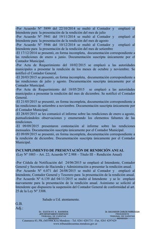 -Por Acuerdo Nº 5899 del 22/10/2014 se multó al Contador y emplazó al
Intendente para la presentación de la rendición del mes de julio
-Por Acuerdo Nº 5941 del 19/11/2014 se multó al Contador y emplazó al
Intendente para la presentación de la rendición del mes de agosto
-Por Acuerdo Nº 5946 del 10/12/2014 se multó al Contador y emplazó al
Intendente para la presentación de la rendición del mes de setiembre
-El 17/12/2014 se presentó, en forma incompleta, documentación correspondiente a
las rendiciones de enero a junio. Documentación suscripta únicamente por el
Contador Municipal.
-Por Acta de Requerimiento del 10/02/2015 se emplazó a las autoridades
municipales a presentar la rendición de los meses de octubre y noviembre. Se
notificó el Contador General.
-El 20/03/2015 se presentó, en forma incompleta, documentación correspondiente a
las rendiciones de julio y agosto. Documentación suscripta únicamente por el
Contador Municipal.
-Por Acta de Requerimiento del 18/05/2015 se emplazó a las autoridades
municipales a presentar la rendición del mes de diciembre. Se notificó el Contador
General.
-El 21/05/2015 se presentó, en forma incompleta, documentación correspondiente a
las rendiciones de setiembre a noviembre. Documentación suscripta únicamente por
el Contador Municipal.
-El 28/05/2015 se les comunicó el informe sobre las rendiciones de enero a agosto,
puntualizándoles observaciones y enumerando los elementos faltantes de las
rendiciones.
-El 09/09/2015 presentaron contestación al informe sobre las rendiciones
mensuales. Documentación suscripta únicamente por el Contador Municipal.
-El 09/09/2015 se presentó, en forma incompleta, documentación correspondiente a
la rendición de diciembre. Documentación suscripta únicamente por el Contador
Municipal.
INCUMPLIMIENTO DE PRESENTACIÓN DE RENDICIÓN ANUAL
(Ley Nº 1003 – Art. 22; Acuerdo Nº 2.988 – Título III – Rendición Anual)
-Por Cédula de Notificación del 24/06/2015 se emplazó al Intendente, Contador
General y Secretario de Hacienda y Administración a presentar la rendición anual.
-Por Acuerdo Nº 6.071 del 26/08/2015 se multó al Contador y emplazó al
Intendente, Contador General y Tesorero para la presentación de la rendición anual.
-Por Acuerdo Nº 6.139 del 04/11/2015 se multó al Intendente y se lo emplazó
nuevamente para la presentación de la rendición anual. Asimismo se solicitó al
Intendente que dispusiera la suspensión del Contador General de conformidad al art.
25 de la Ley Nº 3308.
Saludo a Ud. atentamente.
G.B.
Adj.:
Catamarca 83, PB, (M5500CKA) Mendoza – Tel. 0261 4201731 - Fax. 0261 4297429
www.tribunaldecuentas.mendoza.gov.ar
Dr. GUSTAVO A. BARBERA
JEFEDEPARTAMENTODESPACHO
TRIBUNAL DE CUENTAS
MENDOZA
Dr. SALVADOR CARLOS FARRUGGIA
PRESIDENTE
TRIBUNAL DE CUENTAS
MENDOZA
 