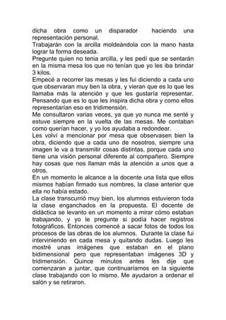 dicha obra como un disparador                haciendo una
representación personal.
Trabajarán con la arcilla moldeándola con la mano hasta
lograr la forma deseada.
Pregunte quien no tenia arcilla, y les pedí que se sentarán
en la misma mesa los que no tenían que yo les iba brindar
3 kilos.
Empecé a recorrer las mesas y les fui diciendo a cada uno
que observaran muy ben la obra, y vieran que es lo que les
llamaba más la atención y que les gustaría representar.
Pensando que es lo que les inspira dicha obra y como ellos
representarían eso en tridimensión.
Me consultaron varias veces, ya que yo nunca me senté y
estuve siempre en la vuelta de las mesas. Me contaban
como querían hacer, y yo los ayudaba a redondear.
Les volví a mencionar por mesa que observasen bien la
obra, diciendo que a cada uno de nosotros, siempre una
imagen le va a transmitir cosas distintas, porque cada uno
tiene una visión personal diferente al compañero. Siempre
hay cosas que nos llaman más la atención a unos que a
otros.
En un momento le alcance a la docente una lista que ellos
mismos habían firmado sus nombres, la clase anterior que
ella no había estado.
La clase transcurrió muy bien, los alumnos estuvieron toda
la clase enganchados en la propuesta. El docente de
didáctica se levanto en un momento a mirar cómo estaban
trabajando, y yo le pregunte si podía hacer registros
fotográficos. Entonces comencé a sacar fotos de todos los
procesos de las obras de los alumnos. Durante la clase fui
interviniendo en cada mesa y quitando dudas. Luego les
mostré unas imágenes que estaban en el plano
bidimensional pero que representaban imágenes 3D y
tridimensión. Quince minutos antes les dije que
comenzaran a juntar, que continuaríamos en la siguiente
clase trabajando con lo mismo. Me ayudaron a ordenar el
salón y se retiraron.
 