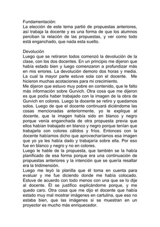 Fundamentación:
La elección de este tema partió de propuestas anteriores,
así trabaja la docente y es una forma de que los alumnos
perciban la relación de las propuestas, y ver como todo
está enganchado, que nada esta suelto.

Devolución
Luego que se retiraron todos comenzó la devolución de la
clase, con los dos docentes. En un principio me dijeron que
había estado bien y luego comenzaron a profundizar más
en mis errores. La devolución demoro dos horas y media.
La cual la mayor parte estuve sola con el docente. Me
hicieron muchas acotaciones para mi crecimiento.
Me dijeron que estuvo muy pobre en contenido, que le falto
más información sobre Gurvich. Otra cosa que me dijeron
es que podía haber trabajado con la imagen de la obra de
Gurvich en colores. Luego la docente se retiro y quedamos
solos. Luego de que el docente continuará diciéndome las
cosas mencionadas anteriormente, yo le explique al
docente, que la imagen había sido en blanco y negro
porque venía enganchada de otra propuesta previa que
ellos habían trabajado en blanco y negro porque tenían que
trabajarla con colores cálidos y fríos. Entonces con la
docente habíamos dicho que aprovecharíamos esa imagen
que yo ya les había dado y trabajaría sobre ella. Por eso
fue en blanco y negro y no en colores.
Luego le hable de la propuesta, que también se la había
planificado de esa forma porque era una continuación de
propuestas anteriores y la intención que se quería resaltar
era la tridimensión.
Luego me leyó la planilla que él toma en cuenta para
evaluar y me fue diciendo donde me había colocado.
Estuve de acuerdo con todo menos con una que se lo dije
al docente. Él se justifico explicándome porque, y me
quedo caro. Otra cosa que me dijo el docente que había
estado muy mal mostrar imágenes en cartulina, que eso no
estaba bien, que las imágenes si se muestran en un
proyector es mucho más enriquecedor.
 