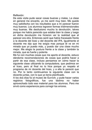 Reflexión:
De esta visita pude sacar cosas buenas y malas. La clase
en general me encanto, yo me sentí muy bien. Me quede
muy satisfecha con los resultados que a mi parecer fueron
muy buenos. Los alumnos lograron formas tridimensionales
muy buenas. Me desilusiono mucho la devolución, talves
porque me había parecido que estaba bien la clase y luego
en dicha devolución me hicieron ver la realidad que al
parecer era otra. Entonces sentí que había fracasado frente
a la docente del liceo y del docente del IPA. Igualmente el
docente me dijo que me exigía mas porque él ve en mi
mirada que yo puedo más, y puedo dar una clase mucho
mejor. Me elogio la postura frente a la clase y también la
mirada, que es fuerte y potente.
Me fui con muchas cosas que me aporto el docente, estuvo
dándome recomendaciones de cosas que podría hacer a
partir de esa clase, incluso pensamos en cómo hacer la
siguiente clase utilizando la computadora, que pedimos en
el liceo, pero al final no lo hice porque yo respeto el
programa de mi docente del liceo, y a ella le pareció que
no. Por lo tanto continuamos la siguiente clase con la
docente juntas, con lo que yo tenía planificado.
A los dos días fui al museo de Gurvich, y pude hacer varios
registros fotográficos, fue una lástima no haber
aprovechado todo ese material para los alumnos. Pero me
sirvió como experiencia para corregir los errores.
 