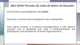 Não Existe Pecado do Lado de Baixo do Equador
• A luta entre os paradigmas é de poder;
• Será que a mistura entre paradigmas não é desejada?
• Para alguns autores, a mudança paradigmática é não apenas
possível, mas é desejável que haja a interpenetração dos
paradigmas, principalmente na teoria organizacional.
 