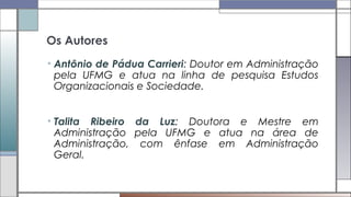 Os Autores
• Antônio de Pádua Carrieri: Doutor em Administração
pela UFMG e atua na linha de pesquisa Estudos
Organizacionais e Sociedade.
• Talita Ribeiro da Luz: Doutora e Mestre em
Administração pela UFMG e atua na área de
Administração, com ênfase em Administração
Geral.
 