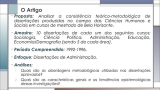 O Artigo
• Proposta: Analisar a consistência teórico-metodológica de
dissertações produzidas no campo das Ciências Humanas e
Sociais em cursos de mestrado de Belo Horizonte.
• Amostra: 10 dissertações de cada um dos seguintes cursos:
Sociologia, Ciência Política, Administração, Educação,
Economia/Demografia (sendo 5 de cada área).
• Período Compreendido: 1992-1996.
• Enfoque: Dissertações de Administração.
• Análises:
1. Quais são as abordagens metodológicas utilizadas nas dissertações
aprovadas?
2. Quais são as características gerais e as tendências epistemológicas
dessas investigações?
 