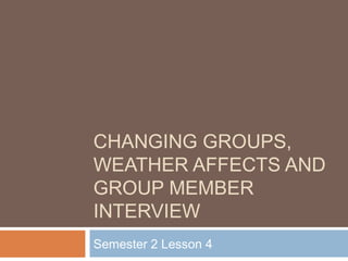 CHANGING GROUPS, 
WEATHER AFFECTS AND 
GROUP MEMBER 
INTERVIEW 
Semester 2 Lesson 4 
 