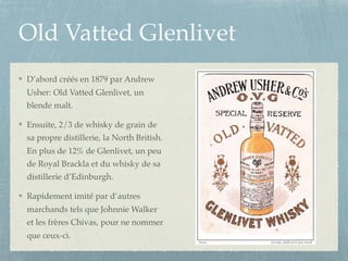 Old Vatted Glenlivet
D’abord créés en 1879 par Andrew
Usher: Old Vatted Glenlivet, un
blende malt.
Ensuite, 2/3 de whisky de grain de
sa propre distillerie, la North British.
En plus de 12% de Glenlivet, un peu
de Royal Brackla et du whisky de sa
distillerie d’Edinburgh.
Rapidement imité par d’autres
marchands tels que Johnnie Walker
et les frères Chivas, pour ne nommer
que ceux-ci.
 