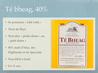Té bheag, 40%
Se prononce « tché vekk »
Vient de Skye
Veut dire « petite dame » ou
« petit dram »
40% malt d’Islay, des
Highlands et du Speyside
Non-ﬁltré à froid
8 à 11 ans
 