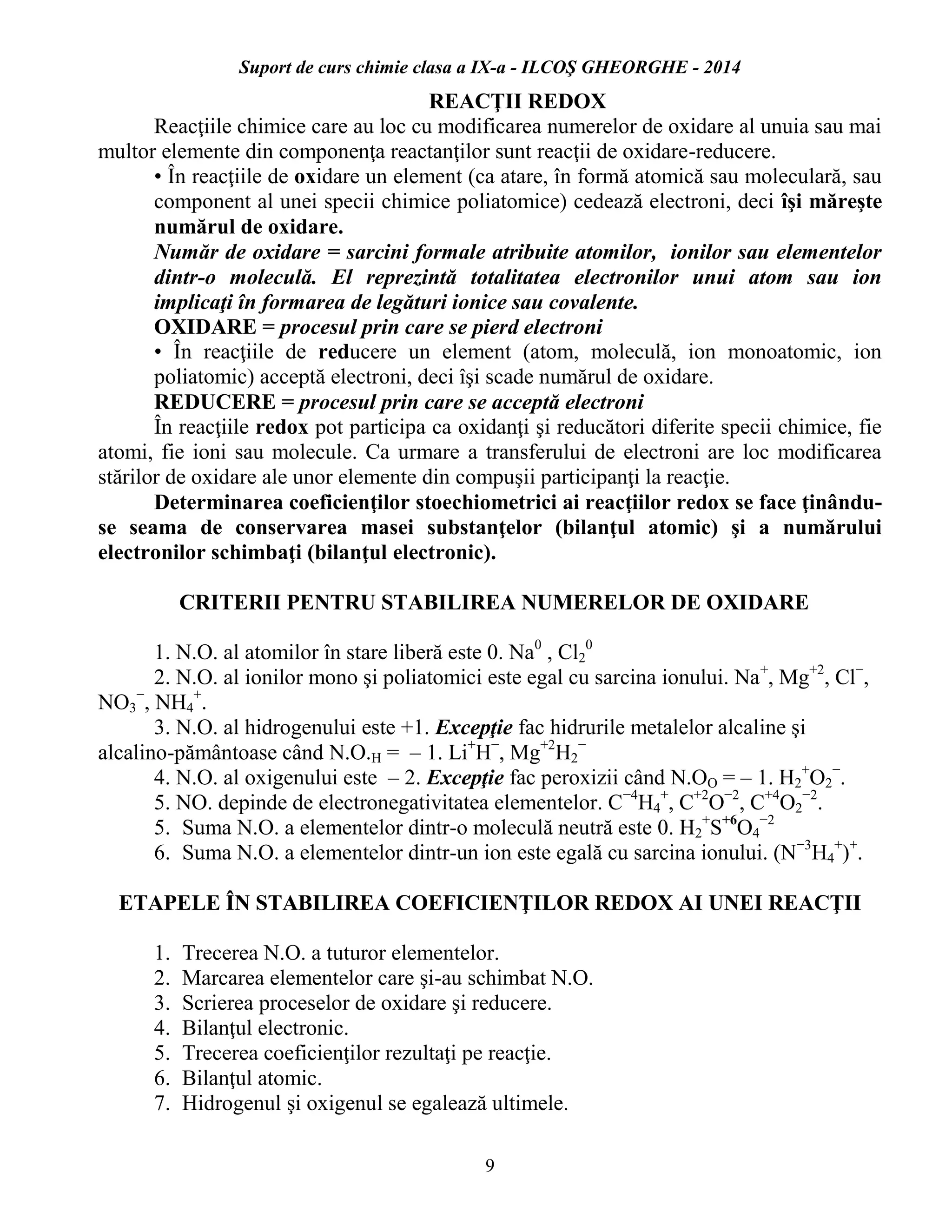 Suport de curs chimie clasa a IX-a - ILCOŞ GHEORGHE - 2014
9
REACŢII REDOX
Reacţiile chimice care au loc cu modificarea numerelor de oxidare al unuia sau mai
multor elemente din componenţa reactanţilor sunt reacţii de oxidare-reducere.
• În reacţiile de oxidare un element (ca atare, în formă atomică sau moleculară, sau
component al unei specii chimice poliatomice) cedează electroni, deci îşi măreşte
numărul de oxidare.
Număr de oxidare = sarcini formale atribuite atomilor, ionilor sau elementelor
dintr-o moleculă. El reprezintă totalitatea electronilor unui atom sau ion
implicaţi în formarea de legături ionice sau covalente.
OXIDARE = procesul prin care se pierd electroni
• În reacţiile de reducere un element (atom, moleculă, ion monoatomic, ion
poliatomic) acceptă electroni, deci îşi scade numărul de oxidare.
REDUCERE = procesul prin care se acceptă electroni
În reacţiile redox pot participa ca oxidanţi şi reducători diferite specii chimice, fie
atomi, fie ioni sau molecule. Ca urmare a transferului de electroni are loc modificarea
stărilor de oxidare ale unor elemente din compuşii participanţi la reacţie.
Determinarea coeficienţilor stoechiometrici ai reacţiilor redox se face ţinându-
se seama de conservarea masei substanţelor (bilanţul atomic) şi a numărului
electronilor schimbaţi (bilanţul electronic).
CRITERII PENTRU STABILIREA NUMERELOR DE OXIDARE
1. N.O. al atomilor în stare liberă este 0. Na0
, Cl2
0
2. N.O. al ionilor mono şi poliatomici este egal cu sarcina ionului. Na+
, Mg+2
, Cl−
,
NO3
−
, NH4
+
.
3. N.O. al hidrogenului este +1. Excepţie fac hidrurile metalelor alcaline şi
alcalino-pământoase când N.O.H = – 1. Li+
H−
, Mg+2
H2
−
4. N.O. al oxigenului este – 2. Excepţie fac peroxizii când N.OO = – 1. H2
+
O2
−
.
5. NO. depinde de electronegativitatea elementelor. C−4
H4
+
, C+2
O−2
, C+4
O2
−2
.
5. Suma N.O. a elementelor dintr-o moleculă neutră este 0. H2
+
S+6
O4
−2
6. Suma N.O. a elementelor dintr-un ion este egală cu sarcina ionului. (N−3
H4
+
)+
.
ETAPELE ÎN STABILIREA COEFICIENŢILOR REDOX AI UNEI REACŢII
1. Trecerea N.O. a tuturor elementelor.
2. Marcarea elementelor care şi-au schimbat N.O.
3. Scrierea proceselor de oxidare şi reducere.
4. Bilanţul electronic.
5. Trecerea coeficienţilor rezultaţi pe reacţie.
6. Bilanţul atomic.
7. Hidrogenul şi oxigenul se egalează ultimele.
 