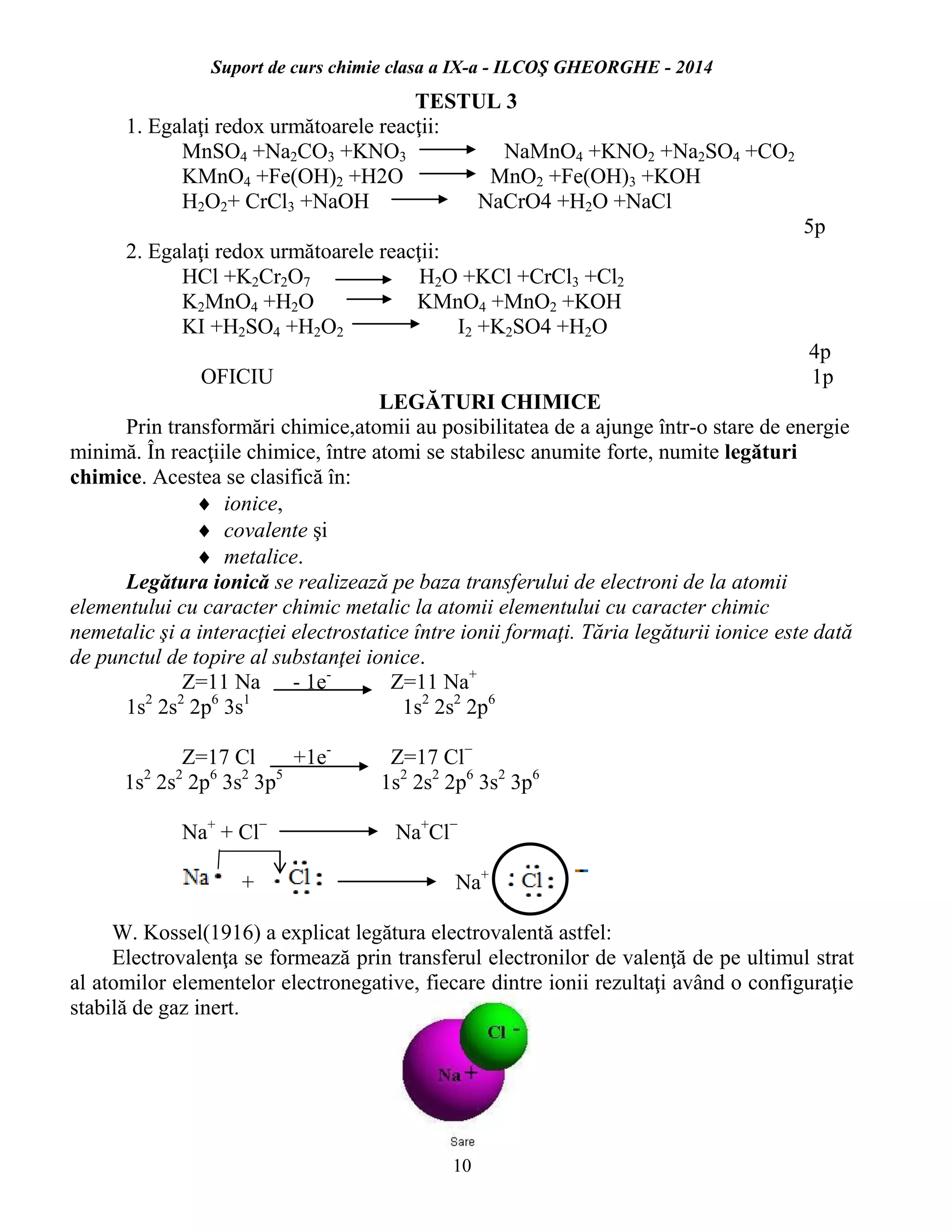 Suport de curs chimie clasa a IX-a - ILCOŞ GHEORGHE - 2014
10
TESTUL 3
1. Egalaţi redox următoarele reacţii:
MnSO4 +Na2CO3 +KNO3 NaMnO4 +KNO2 +Na2SO4 +CO2
KMnO4 +Fe(OH)2 +H2O MnO2 +Fe(OH)3 +KOH
H2O2+ CrCl3 +NaOH NaCrO4 +H2O +NaCl
5p
2. Egalaţi redox următoarele reacţii:
HCl +K2Cr2O7 H2O +KCl +CrCl3 +Cl2
K2MnO4 +H2O KMnO4 +MnO2 +KOH
KI +H2SO4 +H2O2 I2 +K2SO4 +H2O
4p
OFICIU 1p
LEGĂTURI CHIMICE
Prin transformări chimice,atomii au posibilitatea de a ajunge într-o stare de energie
minimă. În reacţiile chimice, între atomi se stabilesc anumite forte, numite legături
chimice. Acestea se clasifică în:
 ionice,
 covalente şi
 metalice.
Legătura ionică se realizează pe baza transferului de electroni de la atomii
elementului cu caracter chimic metalic la atomii elementului cu caracter chimic
nemetalic şi a interacţiei electrostatice între ionii formaţi. Tăria legăturii ionice este dată
de punctul de topire al substanţei ionice.
Z=11 Na - 1e-
Z=11 Na+
1s2
2s2
2p6
3s1
1s2
2s2
2p6
Z=17 Cl +1e-
Z=17 Cl−
1s2
2s2
2p6
3s2
3p5
1s2
2s2
2p6
3s2
3p6
Na+
+ Cl−
Na+
Cl−
+ Na+
W. Kossel(1916) a explicat legătura electrovalentă astfel:
Electrovalenţa se formează prin transferul electronilor de valenţă de pe ultimul strat
al atomilor elementelor electronegative, fiecare dintre ionii rezultaţi având o configuraţie
stabilă de gaz inert.
 