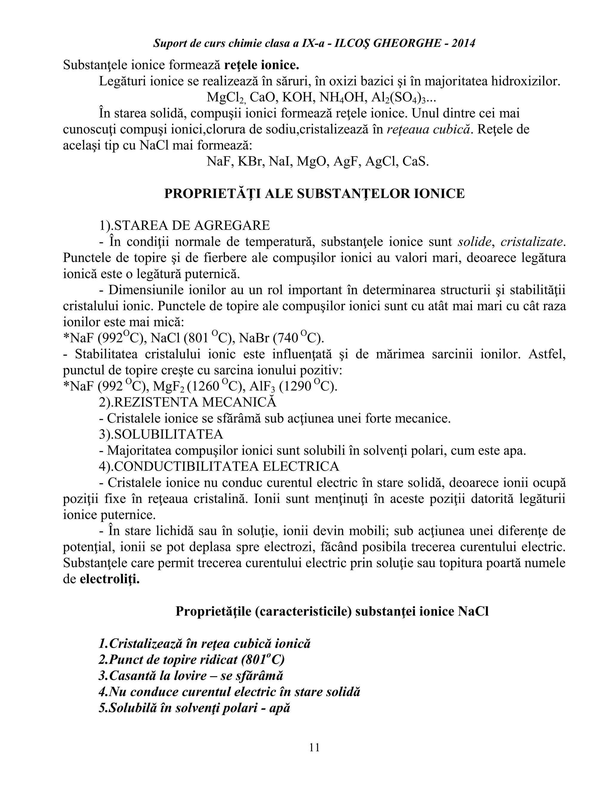Suport de curs chimie clasa a IX-a - ILCOŞ GHEORGHE - 2014
11
Substanţele ionice formează reţele ionice.
Legături ionice se realizează în săruri, în oxizi bazici şi în majoritatea hidroxizilor.
MgCl2, CaO, KOH, NH4OH, Al2(SO4)3...
În starea solidă, compuşii ionici formează reţele ionice. Unul dintre cei mai
cunoscuţi compuşi ionici,clorura de sodiu,cristalizează în reţeaua cubică. Reţele de
acelaşi tip cu NaCl mai formează:
NaF, KBr, NaI, MgO, AgF, AgCl, CaS.
PROPRIETĂŢI ALE SUBSTANŢELOR IONICE
1).STAREA DE AGREGARE
- În condiţii normale de temperatură, substanţele ionice sunt solide, cristalizate.
Punctele de topire şi de fierbere ale compuşilor ionici au valori mari, deoarece legătura
ionică este o legătură puternică.
- Dimensiunile ionilor au un rol important în determinarea structurii şi stabilităţii
cristalului ionic. Punctele de topire ale compuşilor ionici sunt cu atât mai mari cu cât raza
ionilor este mai mică:
*NaF (992O
C), NaCl (801 O
C), NaBr (740 O
C).
- Stabilitatea cristalului ionic este influenţată şi de mărimea sarcinii ionilor. Astfel,
punctul de topire creşte cu sarcina ionului pozitiv:
*NaF (992 O
C), MgF2 (1260 O
C), AlF3 (1290 O
C).
2).REZISTENTA MECANICĂ
- Cristalele ionice se sfărâmă sub acţiunea unei forte mecanice.
3).SOLUBILITATEA
- Majoritatea compuşilor ionici sunt solubili în solvenţi polari, cum este apa.
4).CONDUCTIBILITATEA ELECTRICA
- Cristalele ionice nu conduc curentul electric în stare solidă, deoarece ionii ocupă
poziţii fixe în reţeaua cristalină. Ionii sunt menţinuţi în aceste poziţii datorită legăturii
ionice puternice.
- În stare lichidă sau în soluţie, ionii devin mobili; sub acţiunea unei diferenţe de
potenţial, ionii se pot deplasa spre electrozi, făcând posibila trecerea curentului electric.
Substanţele care permit trecerea curentului electric prin soluţie sau topitura poartă numele
de electroliţi.
Proprietăţile (caracteristicile) substanţei ionice NaCl
1.Cristalizează în reţea cubică ionică
2.Punct de topire ridicat (801o
C)
3.Casantă la lovire – se sfărâmă
4.Nu conduce curentul electric în stare solidă
5.Solubilă în solvenţi polari - apă
 