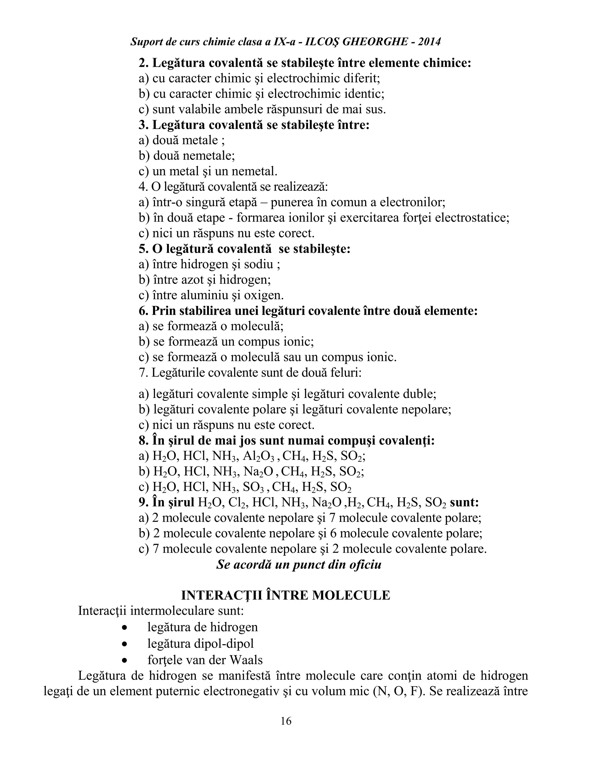 Suport de curs chimie clasa a IX-a - ILCOŞ GHEORGHE - 2014
16
2. Legătura covalentă se stabileşte între elemente chimice:
a) cu caracter chimic şi electrochimic diferit;
b) cu caracter chimic şi electrochimic identic;
c) sunt valabile ambele răspunsuri de mai sus.
3. Legătura covalentă se stabileşte între:
a) două metale ;
b) două nemetale;
c) un metal şi un nemetal.
4. O legătură covalentă se realizează:
a) într-o singură etapă – punerea în comun a electronilor;
b) în două etape - formarea ionilor şi exercitarea forţei electrostatice;
c) nici un răspuns nu este corect.
5. O legătură covalentă se stabileşte:
a) între hidrogen şi sodiu ;
b) între azot şi hidrogen;
c) între aluminiu şi oxigen.
6. Prin stabilirea unei legături covalente între două elemente:
a) se formează o moleculă;
b) se formează un compus ionic;
c) se formează o moleculă sau un compus ionic.
7. Legăturile covalente sunt de două feluri:
a) legături covalente simple şi legături covalente duble;
b) legături covalente polare şi legături covalente nepolare;
c) nici un răspuns nu este corect.
8. În şirul de mai jos sunt numai compuşi covalenţi:
a) H2O, HCl, NH3, Al2O3 , CH4, H2S, SO2;
b) H2O, HCl, NH3, Na2O , CH4, H2S, SO2;
c) H2O, HCl, NH3, SO3 , CH4, H2S, SO2
9. În şirul H2O, Cl2, HCl, NH3, Na2O ,H2, CH4, H2S, SO2 sunt:
a) 2 molecule covalente nepolare şi 7 molecule covalente polare;
b) 2 molecule covalente nepolare şi 6 molecule covalente polare;
c) 7 molecule covalente nepolare şi 2 molecule covalente polare.
Se acordă un punct din oficiu
INTERACŢII ÎNTRE MOLECULE
Interacţii intermoleculare sunt:
 legătura de hidrogen
 legătura dipol-dipol
 forţele van der Waals
Legătura de hidrogen se manifestă între molecule care conţin atomi de hidrogen
legaţi de un element puternic electronegativ şi cu volum mic (N, O, F). Se realizează între
 