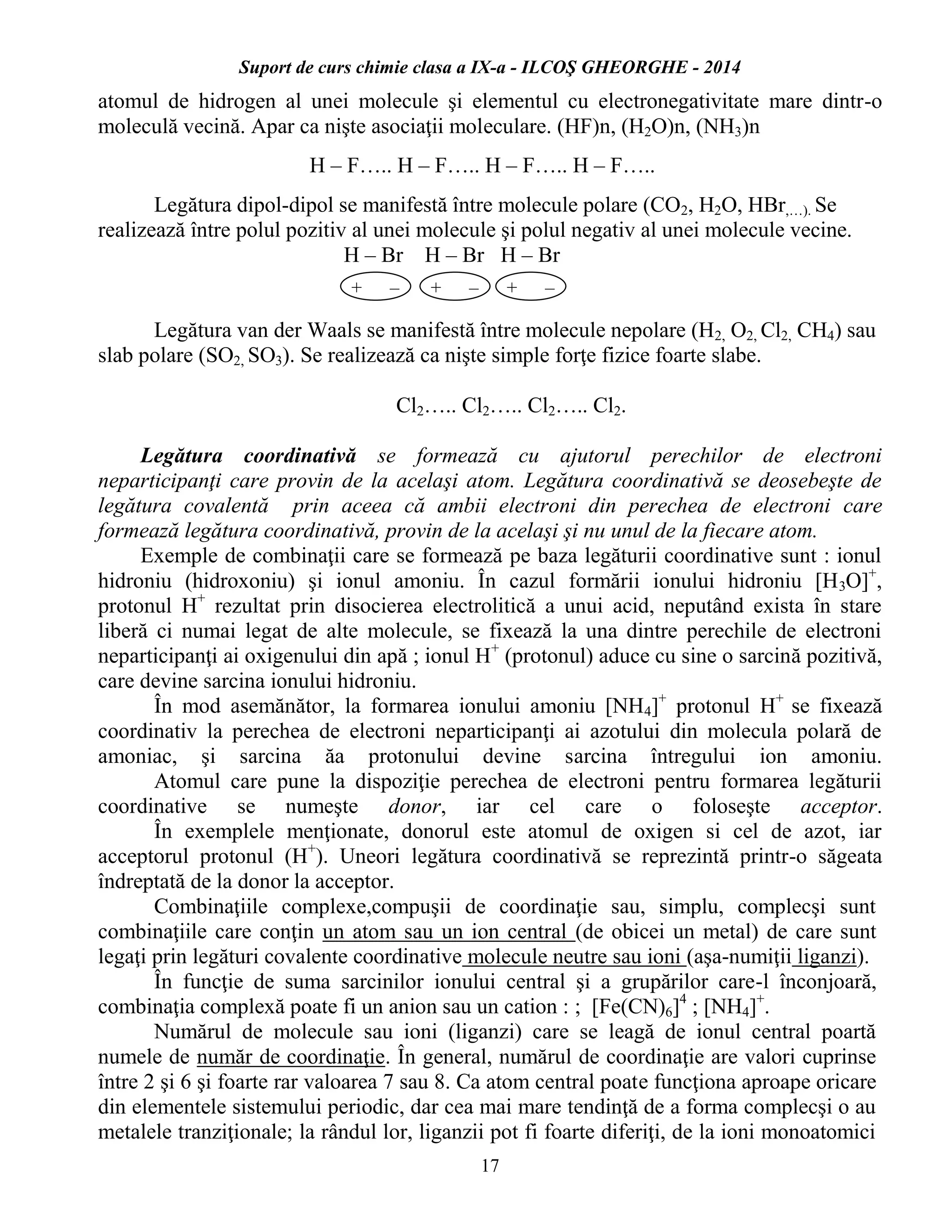 Suport de curs chimie clasa a IX-a - ILCOŞ GHEORGHE - 2014
17
atomul de hidrogen al unei molecule şi elementul cu electronegativitate mare dintr-o
moleculă vecină. Apar ca nişte asociaţii moleculare. (HF)n, (H2O)n, (NH3)n
H – F….. H – F….. H – F….. H – F…..
Legătura dipol-dipol se manifestă între molecule polare (CO2, H2O, HBr,…). Se
realizează între polul pozitiv al unei molecule şi polul negativ al unei molecule vecine.
H – Br H – Br H – Br
Legătura van der Waals se manifestă între molecule nepolare (H2, O2, Cl2, CH4) sau
slab polare (SO2, SO3). Se realizează ca nişte simple forţe fizice foarte slabe.
Cl2….. Cl2….. Cl2….. Cl2.
Legătura coordinativă se formează cu ajutorul perechilor de electroni
neparticipanţi care provin de la acelaşi atom. Legătura coordinativă se deosebeşte de
legătura covalentă prin aceea că ambii electroni din perechea de electroni care
formează legătura coordinativă, provin de la acelaşi şi nu unul de la fiecare atom.
Exemple de combinaţii care se formează pe baza legăturii coordinative sunt : ionul
hidroniu (hidroxoniu) şi ionul amoniu. În cazul formării ionului hidroniu [H3O]+
,
protonul H+
rezultat prin disocierea electrolitică a unui acid, neputând exista în stare
liberă ci numai legat de alte molecule, se fixează la una dintre perechile de electroni
neparticipanţi ai oxigenului din apă ; ionul H+
(protonul) aduce cu sine o sarcină pozitivă,
care devine sarcina ionului hidroniu.
În mod asemănător, la formarea ionului amoniu [NH4]+
protonul H+
se fixează
coordinativ la perechea de electroni neparticipanţi ai azotului din molecula polară de
amoniac, şi sarcina ăa protonului devine sarcina întregului ion amoniu.
Atomul care pune la dispoziţie perechea de electroni pentru formarea legăturii
coordinative se numeşte donor, iar cel care o foloseşte acceptor.
În exemplele menţionate, donorul este atomul de oxigen si cel de azot, iar
acceptorul protonul (H+
). Uneori legătura coordinativă se reprezintă printr-o săgeata
îndreptată de la donor la acceptor.
Combinaţiile complexe,compuşii de coordinaţie sau, simplu, complecşi sunt
combinaţiile care conţin un atom sau un ion central (de obicei un metal) de care sunt
legaţi prin legături covalente coordinative molecule neutre sau ioni (aşa-numiţii liganzi).
În funcţie de suma sarcinilor ionului central şi a grupărilor care-l înconjoară,
combinaţia complexă poate fi un anion sau un cation : ; [Fe(CN)6]4
; [NH4]+
.
Numărul de molecule sau ioni (liganzi) care se leagă de ionul central poartă
numele de număr de coordinaţie. În general, numărul de coordinaţie are valori cuprinse
între 2 şi 6 şi foarte rar valoarea 7 sau 8. Ca atom central poate funcţiona aproape oricare
din elementele sistemului periodic, dar cea mai mare tendinţă de a forma complecşi o au
metalele tranziţionale; la rândul lor, liganzii pot fi foarte diferiţi, de la ioni monoatomici
+ – + – + –
 