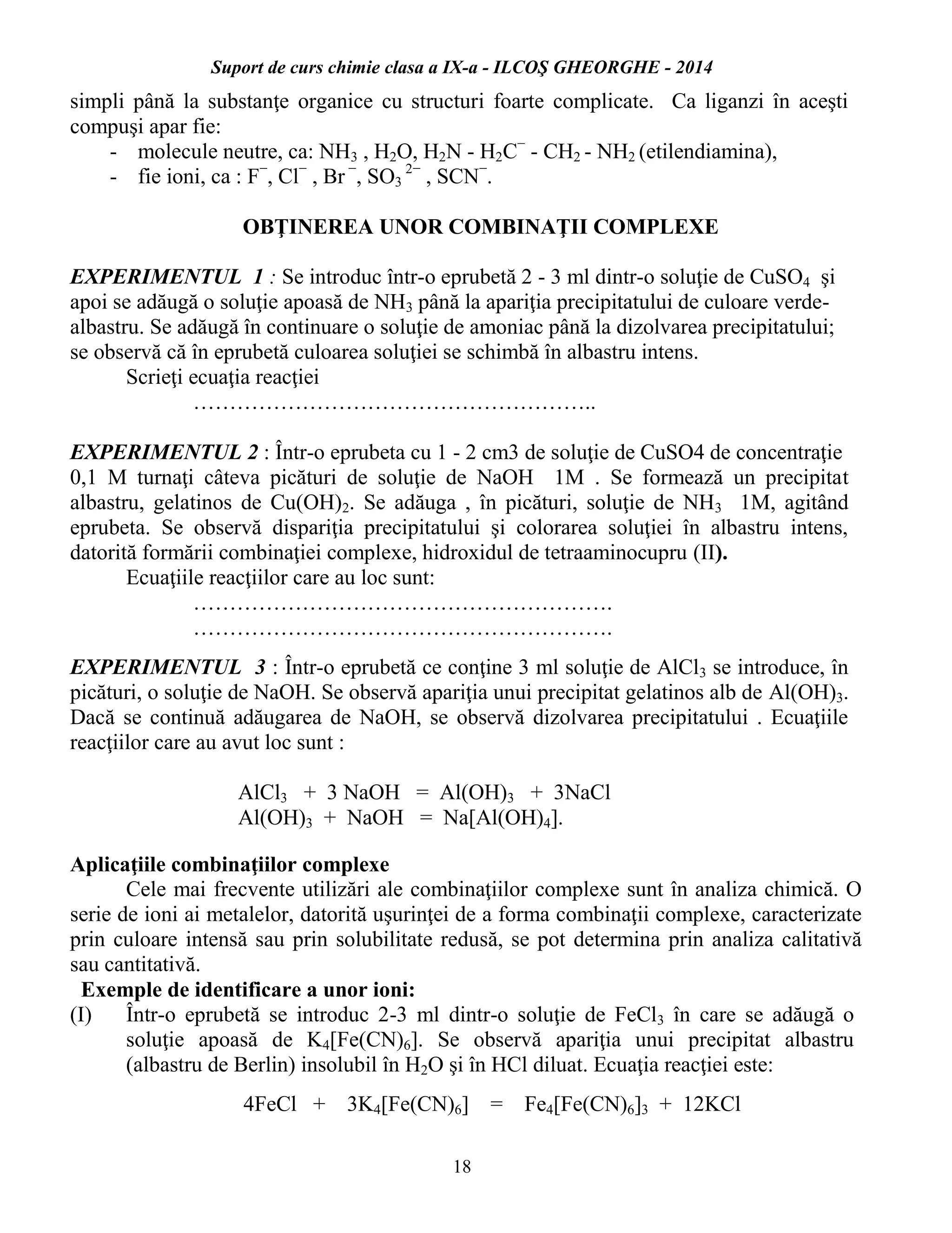 Suport de curs chimie clasa a IX-a - ILCOŞ GHEORGHE - 2014
18
simpli până la substanţe organice cu structuri foarte complicate. Ca liganzi în aceşti
compuşi apar fie:
- molecule neutre, ca: NH3 , H2O, H2N - H2C−
- CH2 - NH2 (etilendiamina),
- fie ioni, ca : F−
, Cl−
, Br −
, SO3
2−
, SCN−
.
OBŢINEREA UNOR COMBINAŢII COMPLEXE
EXPERIMENTUL 1 : Se introduc într-o eprubetă 2 - 3 ml dintr-o soluţie de CuSO4 şi
apoi se adăugă o soluţie apoasă de NH3 până la apariţia precipitatului de culoare verde-
albastru. Se adăugă în continuare o soluţie de amoniac până la dizolvarea precipitatului;
se observă că în eprubetă culoarea soluţiei se schimbă în albastru intens.
Scrieţi ecuaţia reacţiei
………………………………………………..
EXPERIMENTUL 2 : Într-o eprubeta cu 1 - 2 cm3 de soluţie de CuSO4 de concentraţie
0,1 M turnaţi câteva picături de soluţie de NaOH 1M . Se formează un precipitat
albastru, gelatinos de Cu(OH)2. Se adăuga , în picături, soluţie de NH3 1M, agitând
eprubeta. Se observă dispariţia precipitatului şi colorarea soluţiei în albastru intens,
datorită formării combinaţiei complexe, hidroxidul de tetraaminocupru (II).
Ecuaţiile reacţiilor care au loc sunt:
………………………………………………….
………………………………………………….
EXPERIMENTUL 3 : Într-o eprubetă ce conţine 3 ml soluţie de AlCl3 se introduce, în
picături, o soluţie de NaOH. Se observă apariţia unui precipitat gelatinos alb de Al(OH)3.
Dacă se continuă adăugarea de NaOH, se observă dizolvarea precipitatului . Ecuaţiile
reacţiilor care au avut loc sunt :
AlCl3 + 3 NaOH = Al(OH)3 + 3NaCl
Al(OH)3 + NaOH = Na[Al(OH)4].
Aplicaţiile combinaţiilor complexe
Cele mai frecvente utilizări ale combinaţiilor complexe sunt în analiza chimică. O
serie de ioni ai metalelor, datorită uşurinţei de a forma combinaţii complexe, caracterizate
prin culoare intensă sau prin solubilitate redusă, se pot determina prin analiza calitativă
sau cantitativă.
Exemple de identificare a unor ioni:
(I) Într-o eprubetă se introduc 2-3 ml dintr-o soluţie de FeCl3 în care se adăugă o
soluţie apoasă de K4[Fe(CN)6]. Se observă apariţia unui precipitat albastru
(albastru de Berlin) insolubil în H2O şi în HCl diluat. Ecuaţia reacţiei este:
4FeCl + 3K4[Fe(CN)6] = Fe4[Fe(CN)6]3 + 12KCl
 
