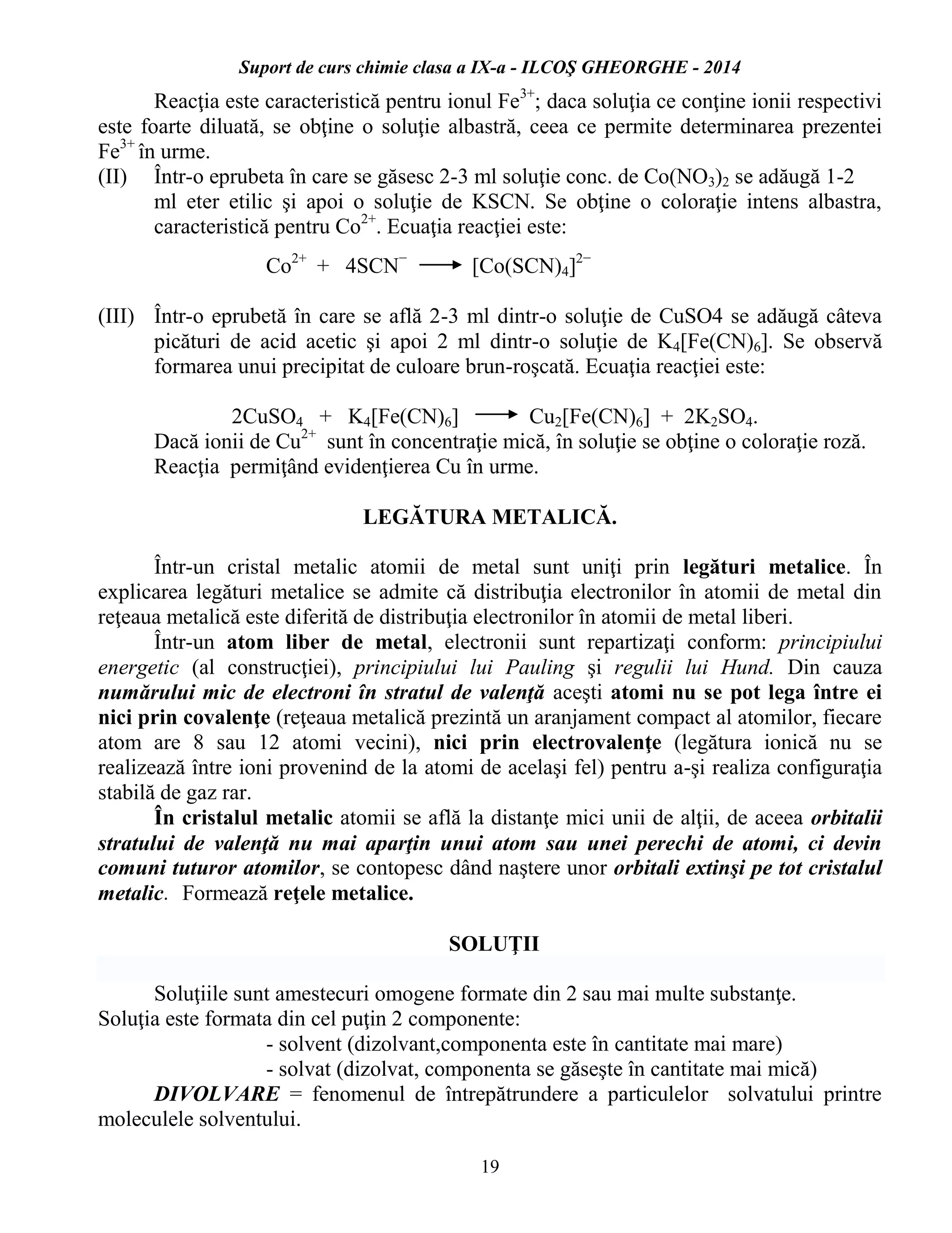 Suport de curs chimie clasa a IX-a - ILCOŞ GHEORGHE - 2014
19
Reacţia este caracteristică pentru ionul Fe3+
; daca soluţia ce conţine ionii respectivi
este foarte diluată, se obţine o soluţie albastră, ceea ce permite determinarea prezentei
Fe3+
în urme.
(II) Într-o eprubeta în care se găsesc 2-3 ml soluţie conc. de Co(NO3)2 se adăugă 1-2
ml eter etilic şi apoi o soluţie de KSCN. Se obţine o coloraţie intens albastra,
caracteristică pentru Co2+
. Ecuaţia reacţiei este:
Co2+
+ 4SCN−
[Co(SCN)4]2−
(III) Într-o eprubetă în care se află 2-3 ml dintr-o soluţie de CuSO4 se adăugă câteva
picături de acid acetic şi apoi 2 ml dintr-o soluţie de K4[Fe(CN)6]. Se observă
formarea unui precipitat de culoare brun-roşcată. Ecuaţia reacţiei este:
2CuSO4 + K4[Fe(CN)6] Cu2[Fe(CN)6] + 2K2SO4.
Dacă ionii de Cu2+
sunt în concentraţie mică, în soluţie se obţine o coloraţie roză.
Reacţia permiţând evidenţierea Cu în urme.
LEGĂTURA METALICĂ.
Într-un cristal metalic atomii de metal sunt uniţi prin legături metalice. În
explicarea legături metalice se admite că distribuţia electronilor în atomii de metal din
reţeaua metalică este diferită de distribuţia electronilor în atomii de metal liberi.
Într-un atom liber de metal, electronii sunt repartizaţi conform: principiului
energetic (al construcţiei), principiului lui Pauling şi regulii lui Hund. Din cauza
numărului mic de electroni în stratul de valenţă aceşti atomi nu se pot lega între ei
nici prin covalenţe (reţeaua metalică prezintă un aranjament compact al atomilor, fiecare
atom are 8 sau 12 atomi vecini), nici prin electrovalenţe (legătura ionică nu se
realizează între ioni provenind de la atomi de acelaşi fel) pentru a-şi realiza configuraţia
stabilă de gaz rar.
În cristalul metalic atomii se află la distanţe mici unii de alţii, de aceea orbitalii
stratului de valenţă nu mai aparţin unui atom sau unei perechi de atomi, ci devin
comuni tuturor atomilor, se contopesc dând naştere unor orbitali extinşi pe tot cristalul
metalic. Formează reţele metalice.
SOLUŢII
Soluţiile sunt amestecuri omogene formate din 2 sau mai multe substanţe.
Soluţia este formata din cel puţin 2 componente:
- solvent (dizolvant,componenta este în cantitate mai mare)
- solvat (dizolvat, componenta se găseşte în cantitate mai mică)
DIVOLVARE = fenomenul de întrepătrundere a particulelor solvatului printre
moleculele solventului.
 