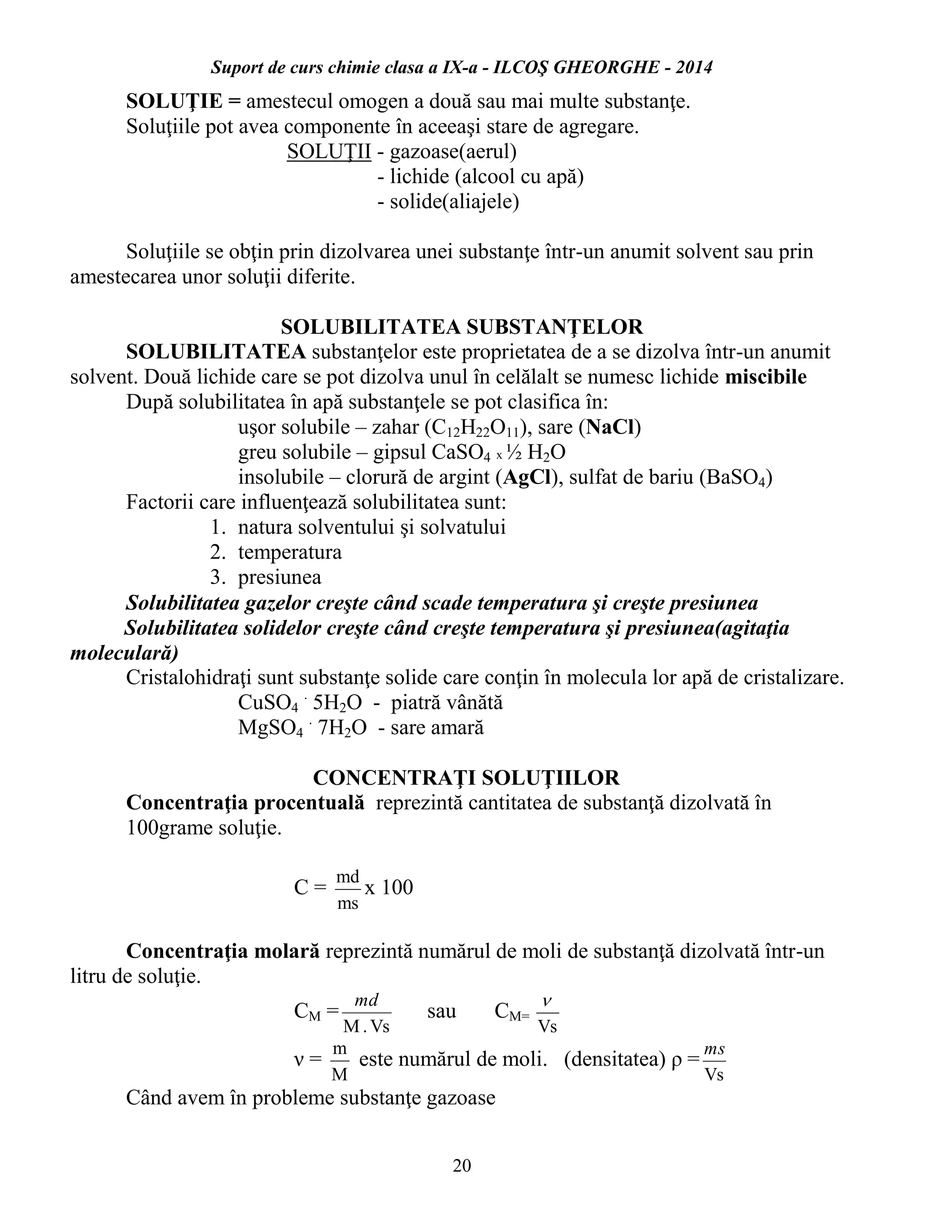Suport de curs chimie clasa a IX-a - ILCOŞ GHEORGHE - 2014
20
SOLUŢIE = amestecul omogen a două sau mai multe substanţe.
Soluţiile pot avea componente în aceeaşi stare de agregare.
SOLUŢII - gazoase(aerul)
- lichide (alcool cu apă)
- solide(aliajele)
Soluţiile se obţin prin dizolvarea unei substanţe într-un anumit solvent sau prin
amestecarea unor soluţii diferite.
SOLUBILITATEA SUBSTANŢELOR
SOLUBILITATEA substanţelor este proprietatea de a se dizolva într-un anumit
solvent. Două lichide care se pot dizolva unul în celălalt se numesc lichide miscibile
După solubilitatea în apă substanţele se pot clasifica în:
uşor solubile – zahar (C12H22O11), sare (NaCl)
greu solubile – gipsul CaSO4 x ½ H2O
insolubile – clorură de argint (AgCl), sulfat de bariu (BaSO4)
Factorii care influenţează solubilitatea sunt:
1. natura solventului şi solvatului
2. temperatura
3. presiunea
Solubilitatea gazelor creşte când scade temperatura şi creşte presiunea
Solubilitatea solidelor creşte când creşte temperatura şi presiunea(agitaţia
moleculară)
Cristalohidraţi sunt substanţe solide care conţin în molecula lor apă de cristalizare.
CuSO4
.
5H2O - piatră vânătă
MgSO4
.
7H2O - sare amară
CONCENTRAŢI SOLUŢIILOR
Concentraţia procentuală reprezintă cantitatea de substanţă dizolvată în
100grame soluţie.
C =
ms
md
x 100
Concentraţia molară reprezintă numărul de moli de substanţă dizolvată într-un
litru de soluţie.
CM =
Vs.M
md
sau CM=
Vs

ν =
M
m
este numărul de moli. (densitatea) ρ =
Vs
ms
Când avem în probleme substanţe gazoase
 