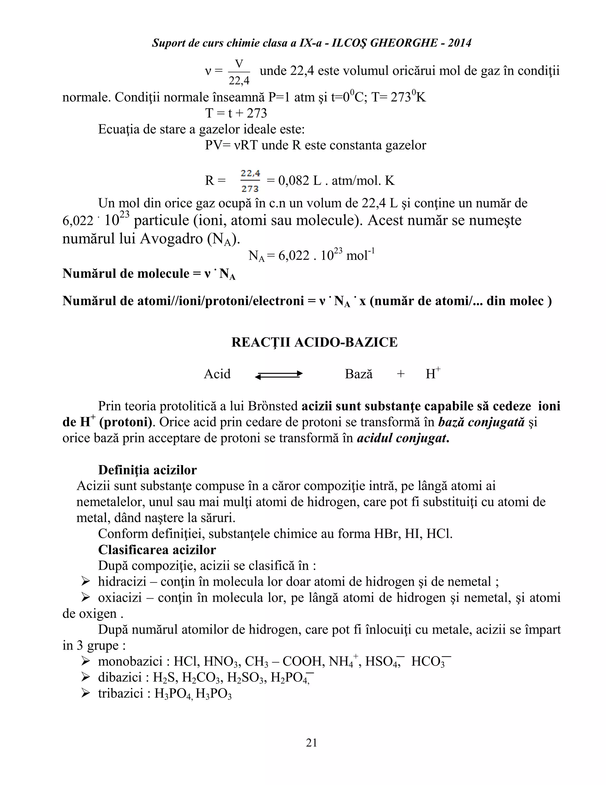 Suport de curs chimie clasa a IX-a - ILCOŞ GHEORGHE - 2014
21
ν =
4,22
V
unde 22,4 este volumul oricărui mol de gaz în condiţii
normale. Condiţii normale înseamnă P=1 atm şi t=00
C; T= 2730
K
T = t + 273
Ecuaţia de stare a gazelor ideale este:
PV= νRT unde R este constanta gazelor
R = = 0,082 L . atm/mol. K
Un mol din orice gaz ocupă în c.n un volum de 22,4 L şi conţine un număr de
6,022
.
1023
particule (ioni, atomi sau molecule). Acest număr se numeşte
numărul lui Avogadro (NA).
NA = 6,022 . 1023
mol-1
Numărul de molecule = ν
.
NA
Numărul de atomi//ioni/protoni/electroni = ν
.
NA
.
x (număr de atomi/... din molec )
REACŢII ACIDO-BAZICE
Acid Bază + H+
Prin teoria protolitică a lui Brȍnsted acizii sunt substanţe capabile să cedeze ioni
de H+
(protoni). Orice acid prin cedare de protoni se transformă în bază conjugată şi
orice bază prin acceptare de protoni se transformă în acidul conjugat.
Definiţia acizilor
Acizii sunt substanţe compuse în a căror compoziţie intră, pe lângă atomi ai
nemetalelor, unul sau mai mulţi atomi de hidrogen, care pot fi substituiţi cu atomi de
metal, dând naştere la săruri.
Conform definiţiei, substanţele chimice au forma HBr, HI, HCl.
Clasificarea acizilor
După compoziţie, acizii se clasifică în :
 hidracizi – conţin în molecula lor doar atomi de hidrogen şi de nemetal ;
 oxiacizi – conţin în molecula lor, pe lângă atomi de hidrogen şi nemetal, şi atomi
de oxigen .
După numărul atomilor de hidrogen, care pot fi înlocuiţi cu metale, acizii se împart
in 3 grupe :
 monobazici : HCl, HNO3, CH3 – COOH, NH4
+
, HSO4, HCO3
 dibazici : H2S, H2CO3, H2SO3, H2PO4,
 tribazici : H3PO4, H3PO3
 