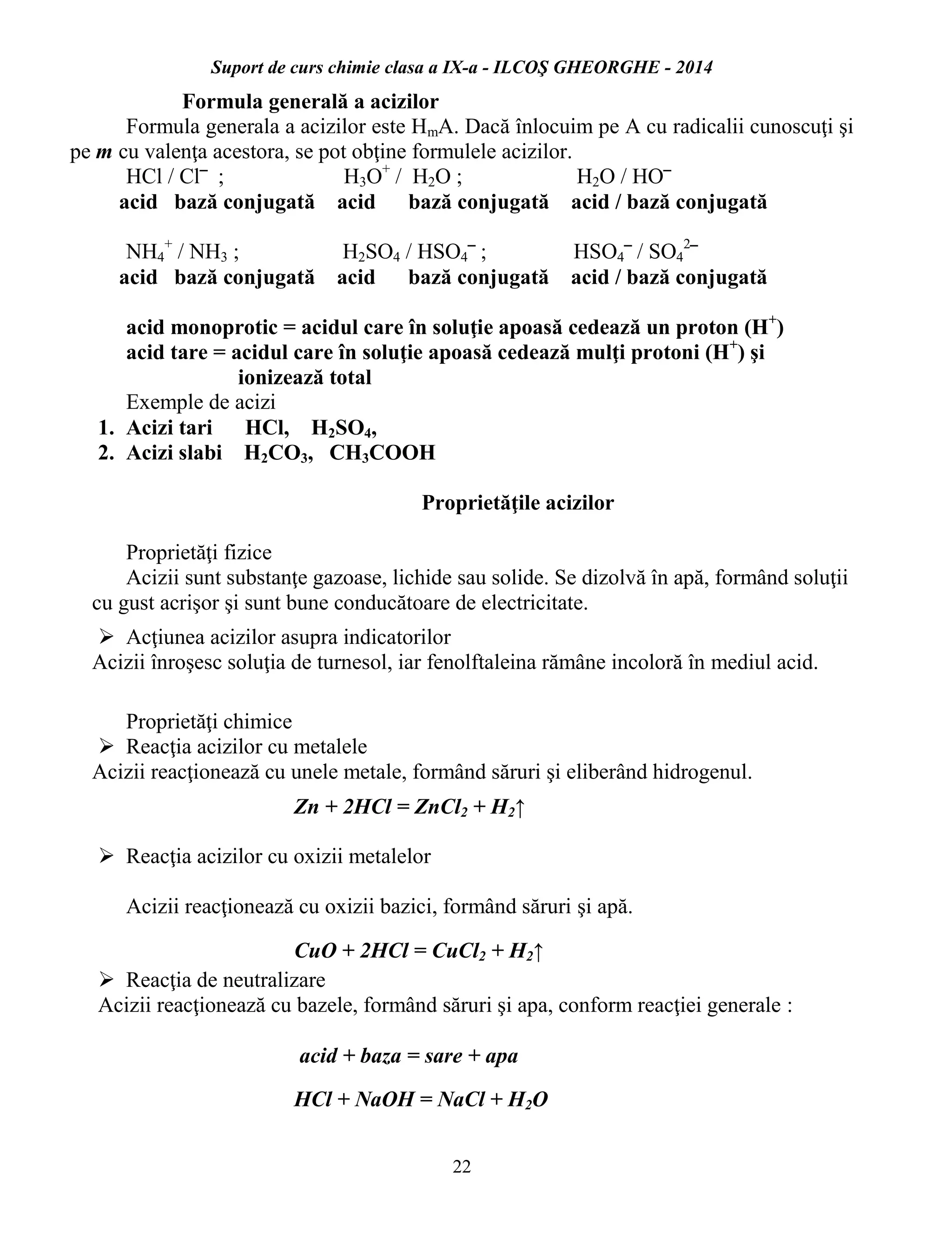 Suport de curs chimie clasa a IX-a - ILCOŞ GHEORGHE - 2014
22
Formula generală a acizilor
Formula generala a acizilor este HmA. Dacă înlocuim pe A cu radicalii cunoscuţi şi
pe m cu valenţa acestora, se pot obţine formulele acizilor.
HCl / Cl‾ ; H3O+
/ H2O ; H2O / HO‾
acid bază conjugată acid bază conjugată acid / bază conjugată
NH4
+
/ NH3 ; H2SO4 / HSO4‾ ; HSO4‾ / SO4
2
‾
acid bază conjugată acid bază conjugată acid / bază conjugată
acid monoprotic = acidul care în soluţie apoasă cedează un proton (H+
)
acid tare = acidul care în soluţie apoasă cedează mulţi protoni (H+
) şi
ionizează total
Exemple de acizi
1. Acizi tari HCl, H2SO4,
2. Acizi slabi H2CO3, CH3COOH
Proprietăţile acizilor
Proprietăţi fizice
Acizii sunt substanţe gazoase, lichide sau solide. Se dizolvă în apă, formând soluţii
cu gust acrişor şi sunt bune conducătoare de electricitate.
 Acţiunea acizilor asupra indicatorilor
Acizii înroşesc soluţia de turnesol, iar fenolftaleina rămâne incoloră în mediul acid.
Proprietăţi chimice
 Reacţia acizilor cu metalele
Acizii reacţionează cu unele metale, formând săruri şi eliberând hidrogenul.
Zn + 2HCl = ZnCl2 + H2↑
 Reacţia acizilor cu oxizii metalelor
Acizii reacţionează cu oxizii bazici, formând săruri şi apă.
CuO + 2HCl = CuCl2 + H2↑
 Reacţia de neutralizare
Acizii reacţionează cu bazele, formând săruri şi apa, conform reacţiei generale :
acid + baza = sare + apa
HCl + NaOH = NaCl + H2O
 