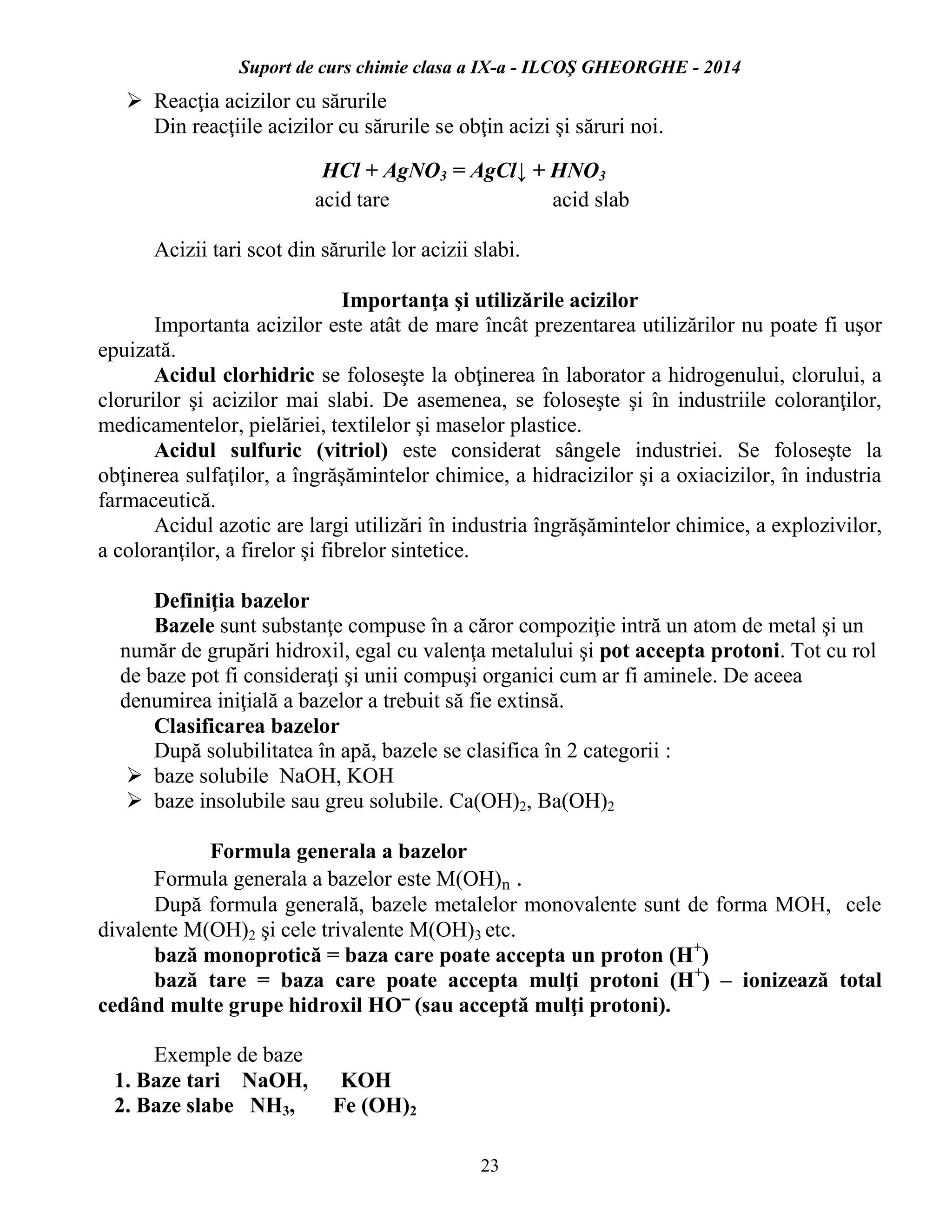 Suport de curs chimie clasa a IX-a - ILCOŞ GHEORGHE - 2014
23
 Reacţia acizilor cu sărurile
Din reacţiile acizilor cu sărurile se obţin acizi şi săruri noi.
HCl + AgNO3 = AgCl↓ + HNO3
acid tare acid slab
Acizii tari scot din sărurile lor acizii slabi.
Importanţa şi utilizările acizilor
Importanta acizilor este atât de mare încât prezentarea utilizărilor nu poate fi uşor
epuizată.
Acidul clorhidric se foloseşte la obţinerea în laborator a hidrogenului, clorului, a
clorurilor şi acizilor mai slabi. De asemenea, se foloseşte şi în industriile coloranţilor,
medicamentelor, pielăriei, textilelor şi maselor plastice.
Acidul sulfuric (vitriol) este considerat sângele industriei. Se foloseşte la
obţinerea sulfaţilor, a îngrăşămintelor chimice, a hidracizilor şi a oxiacizilor, în industria
farmaceutică.
Acidul azotic are largi utilizări în industria îngrăşămintelor chimice, a explozivilor,
a coloranţilor, a firelor şi fibrelor sintetice.
Definiţia bazelor
Bazele sunt substanţe compuse în a căror compoziţie intră un atom de metal şi un
număr de grupări hidroxil, egal cu valenţa metalului şi pot accepta protoni. Tot cu rol
de baze pot fi consideraţi şi unii compuşi organici cum ar fi aminele. De aceea
denumirea iniţială a bazelor a trebuit să fie extinsă.
Clasificarea bazelor
După solubilitatea în apă, bazele se clasifica în 2 categorii :
 baze solubile NaOH, KOH
 baze insolubile sau greu solubile. Ca(OH)2, Ba(OH)2
Formula generala a bazelor
Formula generala a bazelor este M(OH)n .
După formula generală, bazele metalelor monovalente sunt de forma MOH, cele
divalente M(OH)2 şi cele trivalente M(OH)3 etc.
bază monoprotică = baza care poate accepta un proton (H+
)
bază tare = baza care poate accepta mulţi protoni (H+
) – ionizează total
cedând multe grupe hidroxil HO‾ (sau acceptă mulţi protoni).
Exemple de baze
1. Baze tari NaOH, KOH
2. Baze slabe NH3, Fe (OH)2
 