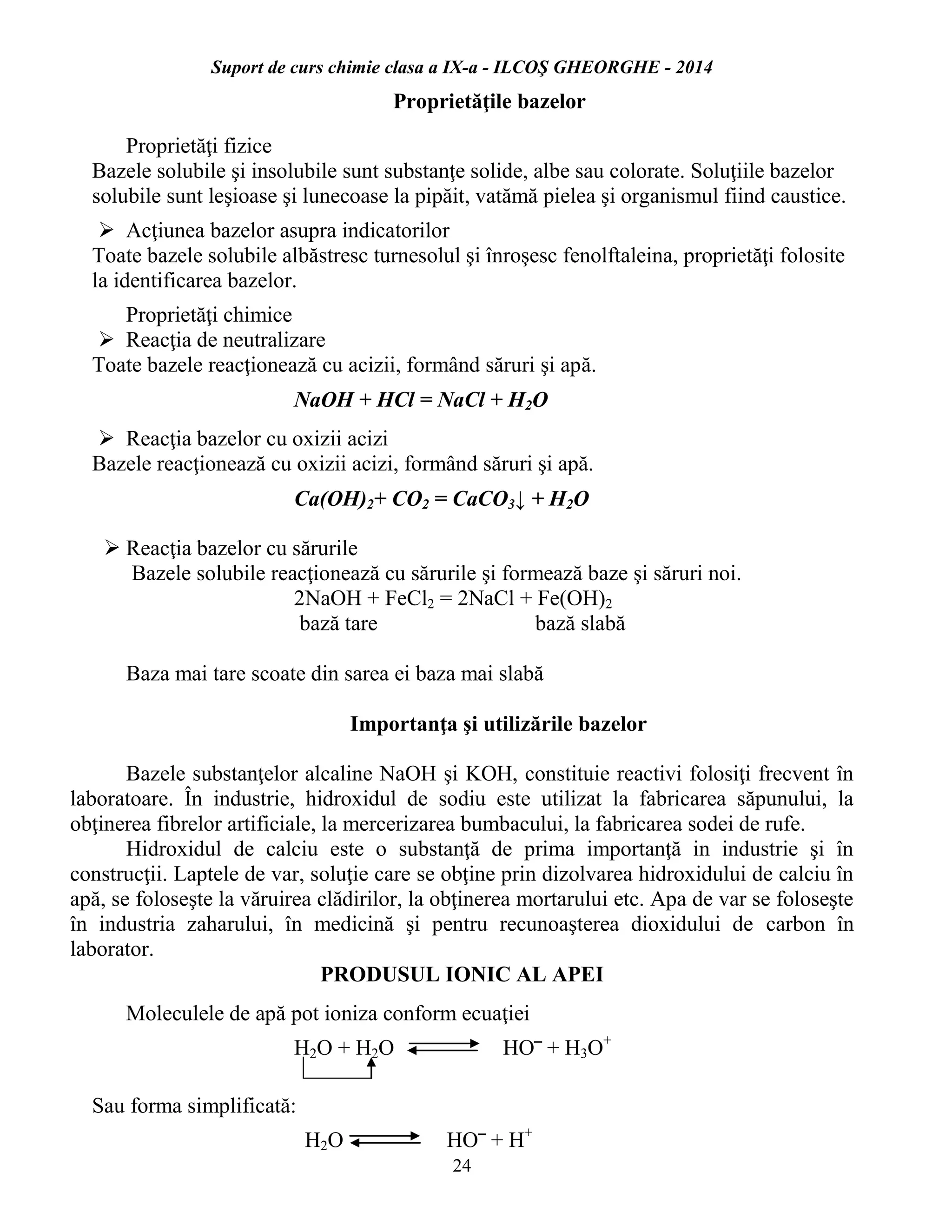 Suport de curs chimie clasa a IX-a - ILCOŞ GHEORGHE - 2014
24
Proprietăţile bazelor
Proprietăţi fizice
Bazele solubile şi insolubile sunt substanţe solide, albe sau colorate. Soluţiile bazelor
solubile sunt leşioase şi lunecoase la pipăit, vatămă pielea şi organismul fiind caustice.
 Acţiunea bazelor asupra indicatorilor
Toate bazele solubile albăstresc turnesolul şi înroşesc fenolftaleina, proprietăţi folosite
la identificarea bazelor.
Proprietăţi chimice
 Reacţia de neutralizare
Toate bazele reacţionează cu acizii, formând săruri şi apă.
NaOH + HCl = NaCl + H2O
 Reacţia bazelor cu oxizii acizi
Bazele reacţionează cu oxizii acizi, formând săruri şi apă.
Ca(OH)2+ CO2 = CaCO3↓ + H2O
 Reacţia bazelor cu sărurile
Bazele solubile reacţionează cu sărurile şi formează baze şi săruri noi.
2NaOH + FeCl2 = 2NaCl + Fe(OH)2
bază tare bază slabă
Baza mai tare scoate din sarea ei baza mai slabă
Importanţa şi utilizările bazelor
Bazele substanţelor alcaline NaOH şi KOH, constituie reactivi folosiţi frecvent în
laboratoare. În industrie, hidroxidul de sodiu este utilizat la fabricarea săpunului, la
obţinerea fibrelor artificiale, la mercerizarea bumbacului, la fabricarea sodei de rufe.
Hidroxidul de calciu este o substanţă de prima importanţă in industrie şi în
construcţii. Laptele de var, soluţie care se obţine prin dizolvarea hidroxidului de calciu în
apă, se foloseşte la văruirea clădirilor, la obţinerea mortarului etc. Apa de var se foloseşte
în industria zaharului, în medicină şi pentru recunoaşterea dioxidului de carbon în
laborator.
PRODUSUL IONIC AL APEI
Moleculele de apă pot ioniza conform ecuaţiei
H2O + H2O HO‾ + H3O+
Sau forma simplificată:
H2O HO‾ + H+
 