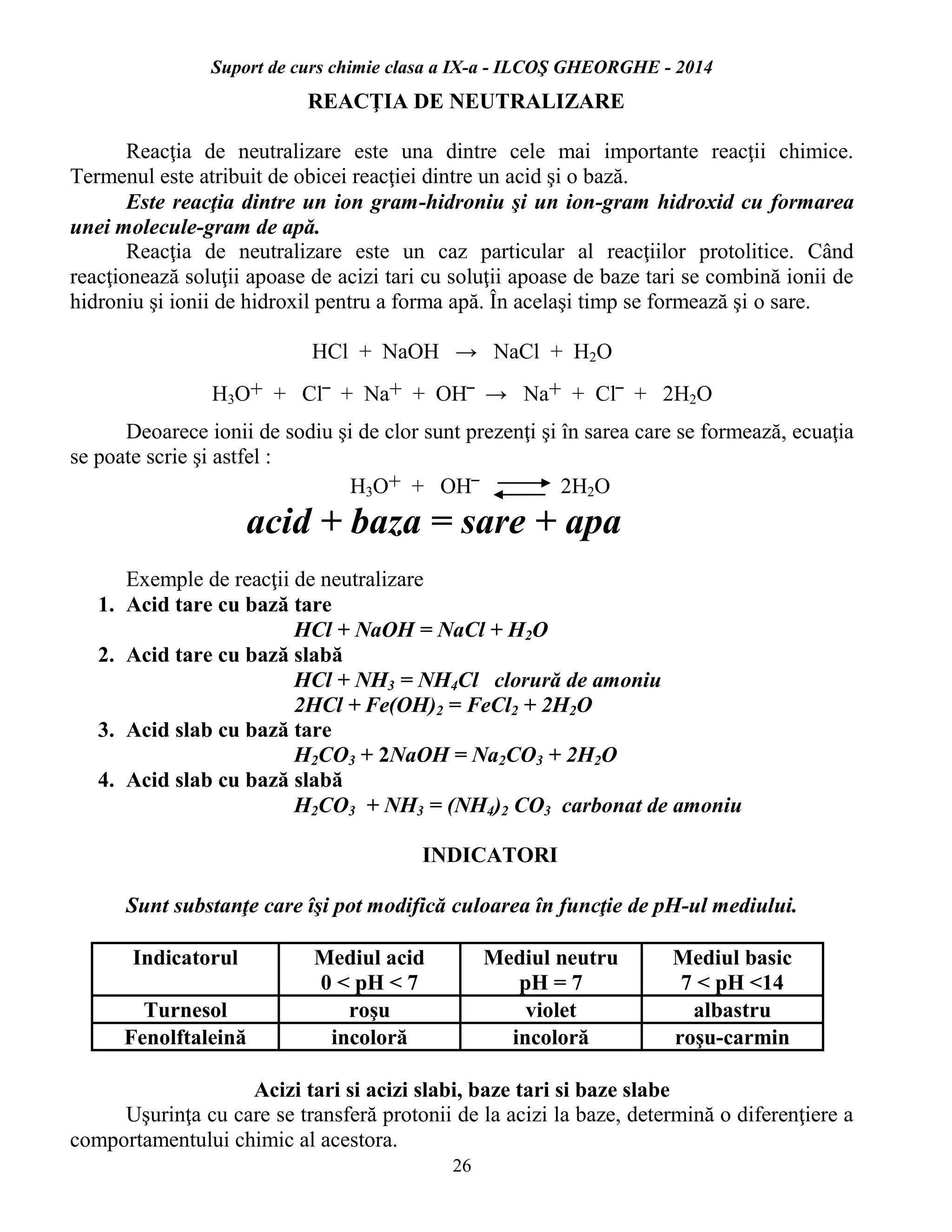 Suport de curs chimie clasa a IX-a - ILCOŞ GHEORGHE - 2014
26
REACŢIA DE NEUTRALIZARE
Reacţia de neutralizare este una dintre cele mai importante reacţii chimice.
Termenul este atribuit de obicei reacţiei dintre un acid şi o bază.
Este reacţia dintre un ion gram-hidroniu şi un ion-gram hidroxid cu formarea
unei molecule-gram de apă.
Reacţia de neutralizare este un caz particular al reacţiilor protolitice. Când
reacţionează soluţii apoase de acizi tari cu soluţii apoase de baze tari se combină ionii de
hidroniu şi ionii de hidroxil pentru a forma apă. În acelaşi timp se formează şi o sare.
HCl + NaOH → NaCl + H2O
H3O+ + Cl‾ + Na+ + OH‾ → Na+ + Cl‾ + 2H2O
Deoarece ionii de sodiu şi de clor sunt prezenţi şi în sarea care se formează, ecuaţia
se poate scrie şi astfel :
H3O+ + OH‾ 2H2O
acid + baza = sare + apa
Exemple de reacţii de neutralizare
1. Acid tare cu bază tare
HCl + NaOH = NaCl + H2O
2. Acid tare cu bază slabă
HCl + NH3 = NH4Cl clorură de amoniu
2HCl + Fe(OH)2 = FeCl2 + 2H2O
3. Acid slab cu bază tare
H2CO3 + 2NaOH = Na2CO3 + 2H2O
4. Acid slab cu bază slabă
H2CO3 + NH3 = (NH4)2 CO3 carbonat de amoniu
INDICATORI
Sunt substanţe care îşi pot modifică culoarea în funcţie de pH-ul mediului.
Indicatorul Mediul acid
0 < pH < 7
Mediul neutru
pH = 7
Mediul basic
7 < pH <14
Turnesol roşu violet albastru
Fenolftaleină incoloră incoloră roşu-carmin
Acizi tari si acizi slabi, baze tari si baze slabe
Uşurinţa cu care se transferă protonii de la acizi la baze, determină o diferenţiere a
comportamentului chimic al acestora.
 