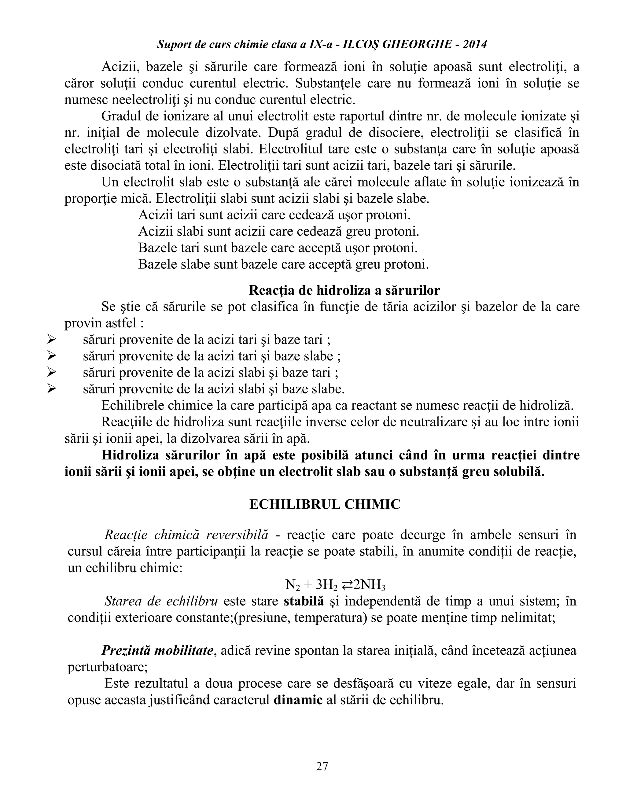Suport de curs chimie clasa a IX-a - ILCOŞ GHEORGHE - 2014
27
Acizii, bazele şi sărurile care formează ioni în soluţie apoasă sunt electroliţi, a
căror soluţii conduc curentul electric. Substanţele care nu formează ioni în soluţie se
numesc neelectroliţi şi nu conduc curentul electric.
Gradul de ionizare al unui electrolit este raportul dintre nr. de molecule ionizate şi
nr. iniţial de molecule dizolvate. După gradul de disociere, electroliţii se clasifică în
electroliţi tari şi electroliţi slabi. Electrolitul tare este o substanţa care în soluţie apoasă
este disociată total în ioni. Electroliţii tari sunt acizii tari, bazele tari şi sărurile.
Un electrolit slab este o substanţă ale cărei molecule aflate în soluţie ionizează în
proporţie mică. Electroliţii slabi sunt acizii slabi şi bazele slabe.
Acizii tari sunt acizii care cedează uşor protoni.
Acizii slabi sunt acizii care cedează greu protoni.
Bazele tari sunt bazele care acceptă uşor protoni.
Bazele slabe sunt bazele care acceptă greu protoni.
Reacţia de hidroliza a sărurilor
Se ştie că sărurile se pot clasifica în funcţie de tăria acizilor şi bazelor de la care
provin astfel :
 săruri provenite de la acizi tari şi baze tari ;
 săruri provenite de la acizi tari şi baze slabe ;
 săruri provenite de la acizi slabi şi baze tari ;
 săruri provenite de la acizi slabi şi baze slabe.
Echilibrele chimice la care participă apa ca reactant se numesc reacţii de hidroliză.
Reacţiile de hidroliza sunt reacţiile inverse celor de neutralizare şi au loc intre ionii
sării şi ionii apei, la dizolvarea sării în apă.
Hidroliza sărurilor în apă este posibilă atunci când în urma reacţiei dintre
ionii sării şi ionii apei, se obţine un electrolit slab sau o substanţă greu solubilă.
ECHILIBRUL CHIMIC
Reacție chimică reversibilă - reacție care poate decurge în ambele sensuri în
cursul căreia între participanții la reacție se poate stabili, în anumite condiții de reacție,
un echilibru chimic:
N2 + 3H2 ⇄2NH3
Starea de echilibru este stare stabilă şi independentă de timp a unui sistem; în
condiții exterioare constante;(presiune, temperatura) se poate menține timp nelimitat;
Prezintă mobilitate, adică revine spontan la starea inițială, când încetează acțiunea
perturbatoare;
Este rezultatul a doua procese care se desfăşoară cu viteze egale, dar în sensuri
opuse aceasta justificând caracterul dinamic al stării de echilibru.
 