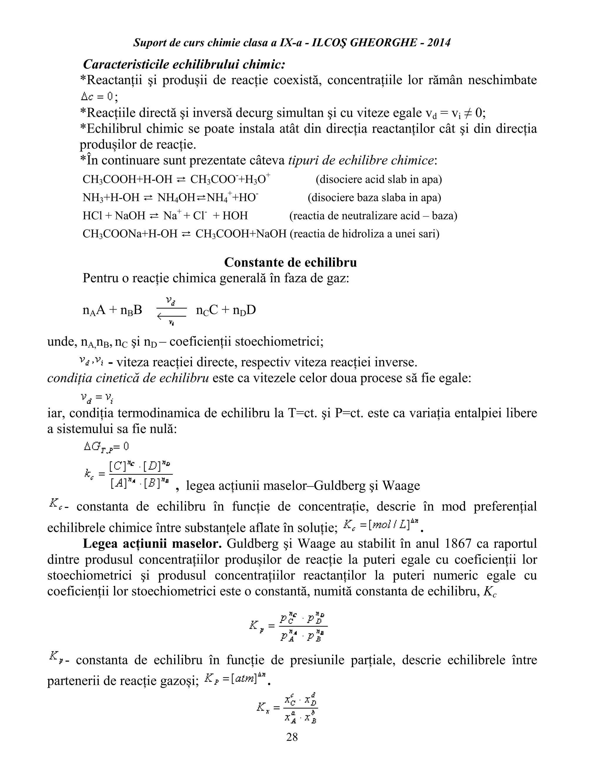 Suport de curs chimie clasa a IX-a - ILCOŞ GHEORGHE - 2014
28
Caracteristicile echilibrului chimic:
*Reactanții şi produșii de reacție coexistă, concentrațiile lor rămân neschimbate
;
*Reacțiile directă şi inversă decurg simultan şi cu viteze egale vd = vi ≠ 0;
*Echilibrul chimic se poate instala atât din direcția reactanților cât şi din direcția
produșilor de reacție.
*În continuare sunt prezentate câteva tipuri de echilibre chimice:
CH3COOH+H-OH ⇄ CH3COO-
+H3O+
(disociere acid slab in apa)
NH3+H-OH ⇄ NH4OH⇄NH4
+
+HO-
(disociere baza slaba in apa)
HCl + NaOH ⇄ Na+
+ Cl-
+ HOH (reactia de neutralizare acid – baza)
CH3COONa+H-OH ⇄ CH3COOH+NaOH (reactia de hidroliza a unei sari)
Constante de echilibru
Pentru o reacție chimica generală în faza de gaz:
nAA + nBB nCC + nDD
unde, nA,nB, nC şi nD – coeficienții stoechiometrici;
- viteza reacției directe, respectiv viteza reacției inverse.
condiția cinetică de echilibru este ca vitezele celor doua procese să fie egale:
iar, condiția termodinamica de echilibru la T=ct. şi P=ct. este ca variația entalpiei libere
a sistemului sa fie nulă:
, legea acțiunii maselor–Guldberg şi Waage
- constanta de echilibru în funcție de concentrație, descrie în mod preferențial
echilibrele chimice între substanțele aflate în soluție; .
Legea acțiunii maselor. Guldberg şi Waage au stabilit în anul 1867 ca raportul
dintre produsul concentrațiilor produșilor de reacție la puteri egale cu coeficienții lor
stoechiometrici şi produsul concentrațiilor reactanților la puteri numeric egale cu
coeficienții lor stoechiometrici este o constantă, numită constanta de echilibru, Kc
- constanta de echilibru în funcție de presiunile parțiale, descrie echilibrele între
partenerii de reacție gazoși; .
 