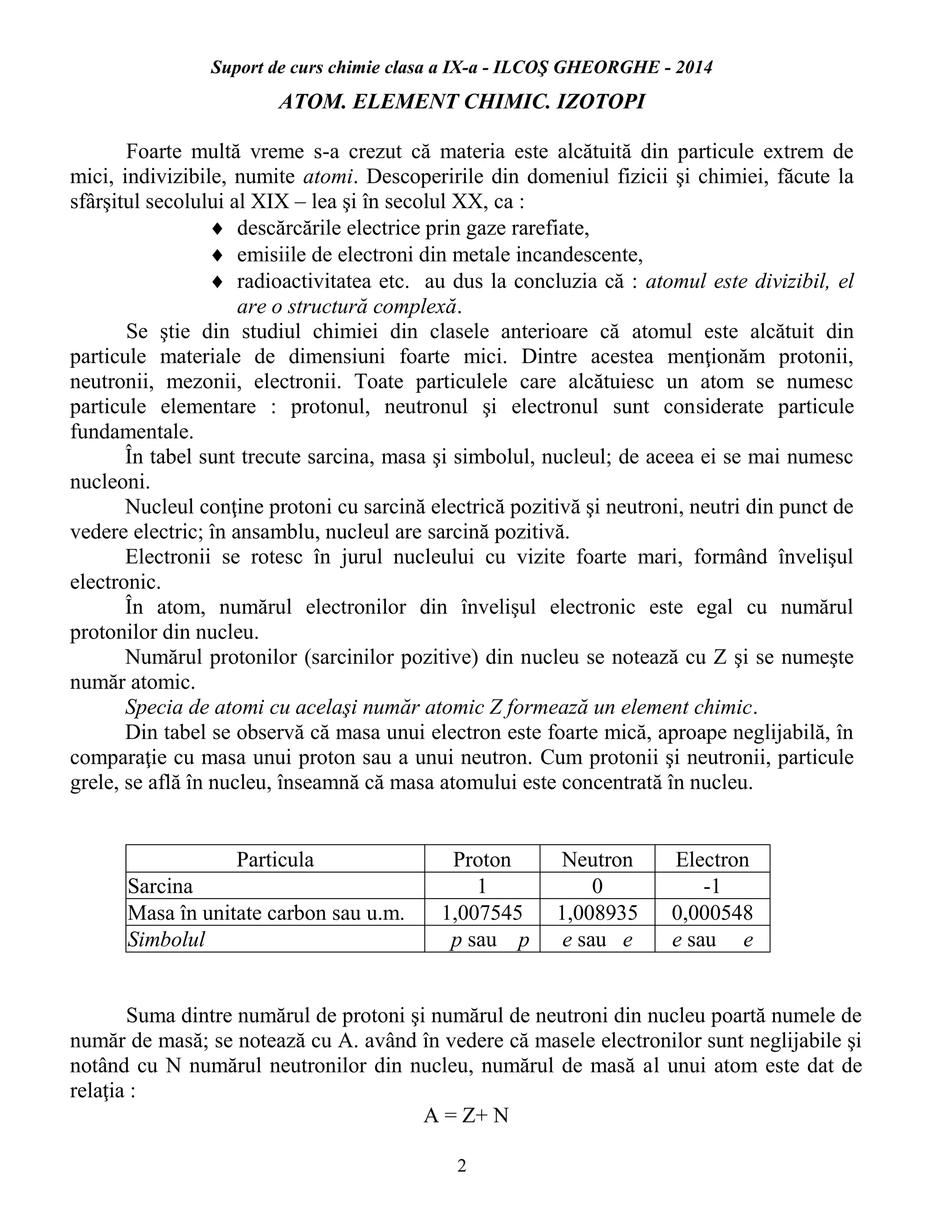 Suport de curs chimie clasa a IX-a - ILCOŞ GHEORGHE - 2014
2
ATOM. ELEMENT CHIMIC. IZOTOPI
Foarte multă vreme s-a crezut că materia este alcătuită din particule extrem de
mici, indivizibile, numite atomi. Descoperirile din domeniul fizicii şi chimiei, făcute la
sfârşitul secolului al XIX – lea şi în secolul XX, ca :
 descărcările electrice prin gaze rarefiate,
 emisiile de electroni din metale incandescente,
 radioactivitatea etc. au dus la concluzia că : atomul este divizibil, el
are o structură complexă.
Se ştie din studiul chimiei din clasele anterioare că atomul este alcătuit din
particule materiale de dimensiuni foarte mici. Dintre acestea menţionăm protonii,
neutronii, mezonii, electronii. Toate particulele care alcătuiesc un atom se numesc
particule elementare : protonul, neutronul şi electronul sunt considerate particule
fundamentale.
În tabel sunt trecute sarcina, masa şi simbolul, nucleul; de aceea ei se mai numesc
nucleoni.
Nucleul conţine protoni cu sarcină electrică pozitivă şi neutroni, neutri din punct de
vedere electric; în ansamblu, nucleul are sarcină pozitivă.
Electronii se rotesc în jurul nucleului cu vizite foarte mari, formând învelişul
electronic.
În atom, numărul electronilor din învelişul electronic este egal cu numărul
protonilor din nucleu.
Numărul protonilor (sarcinilor pozitive) din nucleu se notează cu Z şi se numeşte
număr atomic.
Specia de atomi cu acelaşi număr atomic Z formează un element chimic.
Din tabel se observă că masa unui electron este foarte mică, aproape neglijabilă, în
comparaţie cu masa unui proton sau a unui neutron. Cum protonii şi neutronii, particule
grele, se află în nucleu, înseamnă că masa atomului este concentrată în nucleu.
Particula Proton Neutron Electron
Sarcina 1 0 -1
Masa în unitate carbon sau u.m. 1,007545 1,008935 0,000548
Simbolul p sau p e sau e e sau e
Suma dintre numărul de protoni şi numărul de neutroni din nucleu poartă numele de
număr de masă; se notează cu A. având în vedere că masele electronilor sunt neglijabile şi
notând cu N numărul neutronilor din nucleu, numărul de masă al unui atom este dat de
relaţia :
A = Z+ N
 