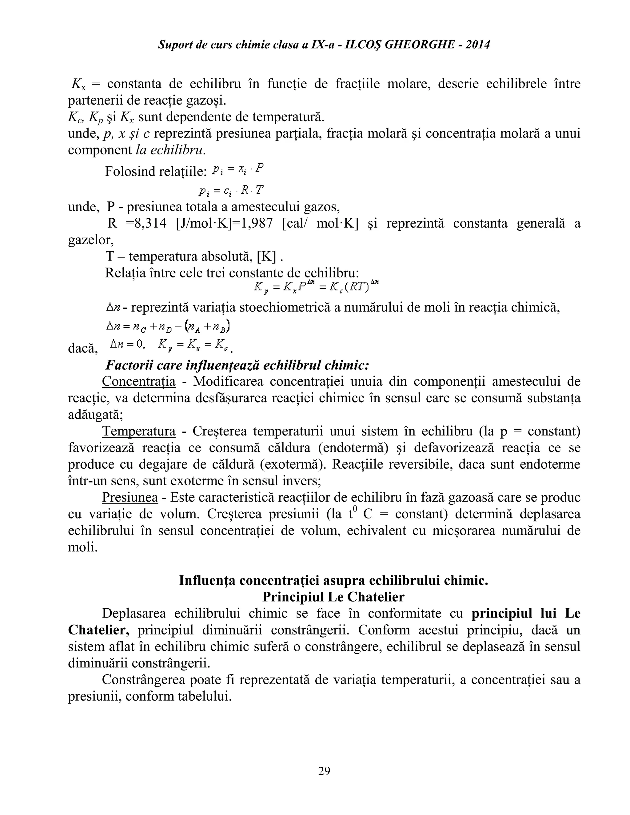 Suport de curs chimie clasa a IX-a - ILCOŞ GHEORGHE - 2014
29
Kx = constanta de echilibru în funcție de fracțiile molare, descrie echilibrele între
partenerii de reacție gazoși.
Kc, Kp şi Kx sunt dependente de temperatură.
unde, p, x şi c reprezintă presiunea parțiala, fracția molară şi concentrația molară a unui
component la echilibru.
Folosind relațiile:
unde, P - presiunea totala a amestecului gazos,
R =8,314 [J/mol·K]=1,987 [cal/ mol·K] şi reprezintă constanta generală a
gazelor,
T – temperatura absolută, [K] .
Relația între cele trei constante de echilibru:
- reprezintă variația stoechiometrică a numărului de moli în reacția chimică,
dacă, .
Factorii care influențează echilibrul chimic:
Concentrația - Modificarea concentrației unuia din componenții amestecului de
reacție, va determina desfășurarea reacției chimice în sensul care se consumă substanța
adăugată;
Temperatura - Creșterea temperaturii unui sistem în echilibru (la p = constant)
favorizează reacția ce consumă căldura (endotermă) şi defavorizează reacția ce se
produce cu degajare de căldură (exotermă). Reacțiile reversibile, daca sunt endoterme
într-un sens, sunt exoterme în sensul invers;
Presiunea - Este caracteristică reacțiilor de echilibru în fază gazoasă care se produc
cu variație de volum. Creșterea presiunii (la t0
C = constant) determină deplasarea
echilibrului în sensul concentrației de volum, echivalent cu micșorarea numărului de
moli.
Influenţa concentrației asupra echilibrului chimic.
Principiul Le Chatelier
Deplasarea echilibrului chimic se face în conformitate cu principiul lui Le
Chatelier, principiul diminuării constrângerii. Conform acestui principiu, dacă un
sistem aflat în echilibru chimic suferă o constrângere, echilibrul se deplasează în sensul
diminuării constrângerii.
Constrângerea poate fi reprezentată de variația temperaturii, a concentrației sau a
presiunii, conform tabelului.
 