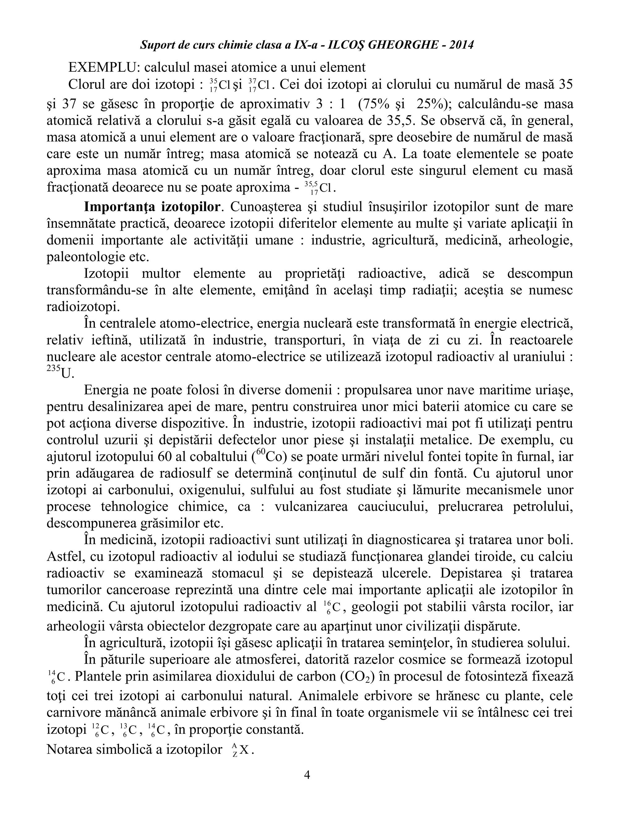 Suport de curs chimie clasa a IX-a - ILCOŞ GHEORGHE - 2014
4
EXEMPLU: calculul masei atomice a unui element
Clorul are doi izotopi : Cl35
17 şi Cl37
17 . Cei doi izotopi ai clorului cu numărul de masă 35
şi 37 se găsesc în proporţie de aproximativ 3 : 1 (75% şi 25%); calculându-se masa
atomică relativă a clorului s-a găsit egală cu valoarea de 35,5. Se observă că, în general,
masa atomică a unui element are o valoare fracţionară, spre deosebire de numărul de masă
care este un număr întreg; masa atomică se notează cu A. La toate elementele se poate
aproxima masa atomică cu un număr întreg, doar clorul este singurul element cu masă
fracţionată deoarece nu se poate aproxima - Cl5,35
17 .
Importanţa izotopilor. Cunoaşterea şi studiul însuşirilor izotopilor sunt de mare
însemnătate practică, deoarece izotopii diferitelor elemente au multe şi variate aplicaţii în
domenii importante ale activităţii umane : industrie, agricultură, medicină, arheologie,
paleontologie etc.
Izotopii multor elemente au proprietăţi radioactive, adică se descompun
transformându-se în alte elemente, emiţând în acelaşi timp radiaţii; aceştia se numesc
radioizotopi.
În centralele atomo-electrice, energia nucleară este transformată în energie electrică,
relativ ieftină, utilizată în industrie, transporturi, în viaţa de zi cu zi. În reactoarele
nucleare ale acestor centrale atomo-electrice se utilizează izotopul radioactiv al uraniului :
235
U.
Energia ne poate folosi în diverse domenii : propulsarea unor nave maritime uriaşe,
pentru desalinizarea apei de mare, pentru construirea unor mici baterii atomice cu care se
pot acţiona diverse dispozitive. În industrie, izotopii radioactivi mai pot fi utilizaţi pentru
controlul uzurii şi depistării defectelor unor piese şi instalaţii metalice. De exemplu, cu
ajutorul izotopului 60 al cobaltului (60
Co) se poate urmări nivelul fontei topite în furnal, iar
prin adăugarea de radiosulf se determină conţinutul de sulf din fontă. Cu ajutorul unor
izotopi ai carbonului, oxigenului, sulfului au fost studiate şi lămurite mecanismele unor
procese tehnologice chimice, ca : vulcanizarea cauciucului, prelucrarea petrolului,
descompunerea grăsimilor etc.
În medicină, izotopii radioactivi sunt utilizaţi în diagnosticarea şi tratarea unor boli.
Astfel, cu izotopul radioactiv al iodului se studiază funcţionarea glandei tiroide, cu calciu
radioactiv se examinează stomacul şi se depistează ulcerele. Depistarea şi tratarea
tumorilor canceroase reprezintă una dintre cele mai importante aplicaţii ale izotopilor în
medicină. Cu ajutorul izotopului radioactiv al C16
6 , geologii pot stabilii vârsta rocilor, iar
arheologii vârsta obiectelor dezgropate care au aparţinut unor civilizaţii dispărute.
În agricultură, izotopii îşi găsesc aplicaţii în tratarea seminţelor, în studierea solului.
În păturile superioare ale atmosferei, datorită razelor cosmice se formează izotopul
C14
6 . Plantele prin asimilarea dioxidului de carbon (CO2) în procesul de fotosinteză fixează
toţi cei trei izotopi ai carbonului natural. Animalele erbivore se hrănesc cu plante, cele
carnivore mănâncă animale erbivore şi în final în toate organismele vii se întâlnesc cei trei
izotopi C12
6 , C13
6 , C14
6 , în proporţie constantă.
Notarea simbolică a izotopilor XA
Z .
 