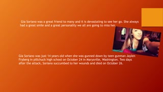 Gia Soriano was a great friend to many and it is devastating to see her go. She always 
had a great smile and a great personality we all are going to miss her. 
Gia Soriano was just 14 years old when she was gunned down by teen gunman Jaylen 
Fryberg in pillchuck high school on October 24 in Marysville, Washington. Two days 
after the attack, Soriano succumbed to her wounds and died on October 26. 
 