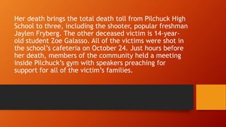 Her death brings the total death toll from Pilchuck High 
School to three, including the shooter, popular freshman 
Jaylen Fryberg. The other deceased victim is 14-year-old 
student Zoe Galasso. All of the victims were shot in 
the school’s cafeteria on October 24. Just hours before 
her death, members of the community held a meeting 
inside Pilchuck’s gym with speakers preaching for 
support for all of the victim’s families. 
 