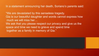 In a statement announcing her death, Soriano’s parents said: 
“We are devastated by this senseless tragedy. 
Gia is our beautiful daughter and words cannot express how 
much we will miss her… 
We ask that you please respect our privacy and give us the 
space and time we need to grieve and spend time 
together as a family in memory of Gia.” 
 