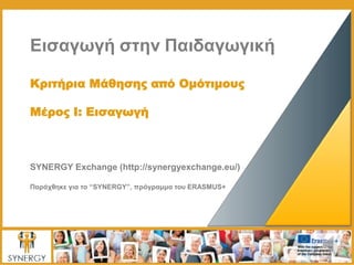 Εισαγωγή στην Παιδαγωγική
Κριτήρια Μάθησης από Ομότιμους
Μέρος I: Εισαγωγή
SYNERGY Exchange (http://synergyexchange.eu/)
Παράχθηκε για το “SYNERGY”, πρόγραμμα του ERASMUS+
 