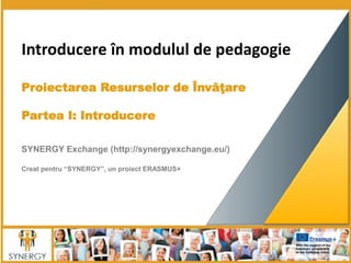 Introducere în modulul de pedagogie
Proiectarea Resurselor de Învăţare
Partea I: Introducere
SYNERGY Exchange (http://synergyexchange.eu/)
Creat pentru “SYNERGY”, un proiect ERASMUS+
 