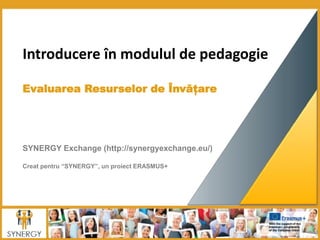 Introducere în modulul de pedagogie
Evaluarea Resurselor de Învățare
SYNERGY Exchange (http://synergyexchange.eu/)
Creat pentru “SYNERGY”, un proiect ERASMUS+
 