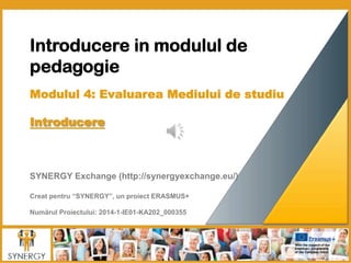 Introducere in modulul de
pedagogie
	
  
Modulul 4: Evaluarea Mediului de studiu
Introducere 
	
  
	
  	
  
	
  
	
  
SYNERGY Exchange (http://synergyexchange.eu/)
Creat pentru “SYNERGY”, un proiect ERASMUS+
Numărul Proiectului: 2014-1-IE01-KA202_000355
 