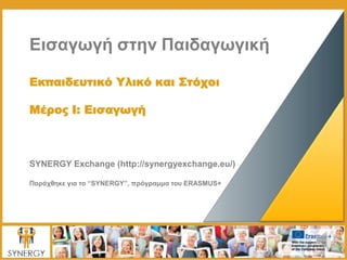Εισαγωγή στην Παιδαγωγική
Εκπαιδευτικό Υλικό και Στόχοι
Μέρος I: Εισαγωγή
SYNERGY Exchange (http://synergyexchange.eu/)
Παράχθηκε για το “SYNERGY”, πρόγραμμα του ERASMUS+
 