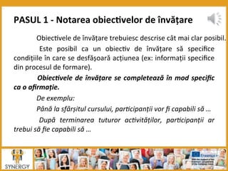  Obiec8vele	
  de	
  învățare	
  trebuiesc	
  descrise	
  cât	
  mai	
  clar	
  posibil.	
  
	
   Este	
   posibil	
   ca	
   un	
   obiec8v	
   de	
   învățare	
   să	
   speciﬁce	
  
condițiile	
  în	
  care	
  se	
  desfășoară	
  acțiunea	
  (ex:	
  informații	
  speciﬁce	
  
din	
  procesul	
  de	
  formare).	
  
	
  Obiec*vele	
  de	
  învățare	
  se	
  completează	
  în	
  mod	
  speciﬁc	
  
ca	
  o	
  aﬁrmație.	
  
	
  De	
  exemplu:	
  
	
  Până	
  la	
  sfârșitul	
  cursului,	
  par7cipanții	
  vor	
  ﬁ	
  capabili	
  să	
  …	
  
	
   După	
   terminarea	
   tuturor	
   ac7vităților,	
   par7cipanții	
   ar	
  
trebui	
  să	
  ﬁe	
  capabili	
  să	
  …	
  
	
  
PASUL	
  1	
  -­‐	
  Notarea	
  obiec:velor	
  de	
  învățare	
  	
  
 
