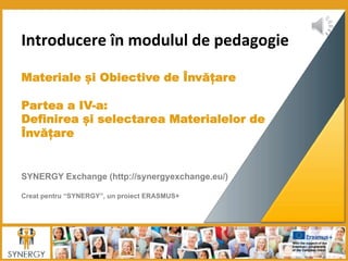 Introducere	
  în	
  modulul	
  de	
  pedagogie	
  
	
  	
  
	
  
Materiale și Obiective de Învățare
 
Partea a IV-a:
Definirea și selectarea Materialelor de
Învățare
	
  	
  
	
  
	
  
SYNERGY Exchange (http://synergyexchange.eu/)
Creat pentru “SYNERGY”, un proiect ERASMUS+
 