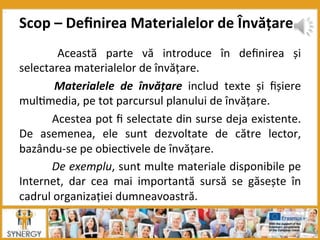   Această	
   parte	
   vă	
   introduce	
   în	
   deﬁnirea	
   și	
  
selectarea	
  materialelor	
  de	
  învățare.	
  
	
   Materialele	
   de	
   învățare	
   includ	
   texte	
   și	
   ﬁșiere	
  
mul8media,	
  pe	
  tot	
  parcursul	
  planului	
  de	
  învățare.	
  
	
  Acestea	
  pot	
  ﬁ	
  selectate	
  din	
  surse	
  deja	
  existente.	
  
De	
   asemenea,	
   ele	
   sunt	
   dezvoltate	
   de	
   către	
   lector,	
  
bazându-­‐se	
  pe	
  obiec8vele	
  de	
  învățare.	
  
	
  De	
  exemplu,	
  sunt	
  multe	
  materiale	
  disponibile	
  pe	
  
Internet,	
   dar	
   cea	
   mai	
   importantă	
   sursă	
   se	
   găsește	
   în	
  
cadrul	
  organizației	
  dumneavoastră.	
  
	
  
Scop	
  –	
  Deﬁnirea	
  Materialelor	
  de	
  Învățare	
  
 