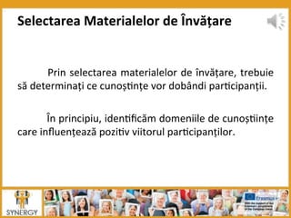  Prin	
  selectarea	
  materialelor	
  de	
  învățare,	
  trebuie	
  
să	
  determinați	
  ce	
  cunoș8nțe	
  vor	
  dobândi	
  par8cipanții.	
  	
  
	
  	
  
	
  În	
  principiu,	
  iden8ﬁcăm	
  domeniile	
  de	
  cunoș8ințe	
  
care	
  inﬂuențează	
  pozi8v	
  viitorul	
  par8cipanților.	
  
	
  
Selectarea	
  Materialelor	
  de	
  Învățare	
  
 