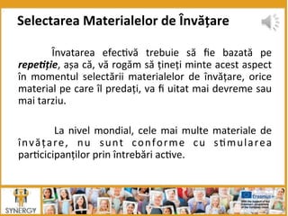   Învatarea	
   efec8vă	
   trebuie	
   să	
   ﬁe	
   bazată	
   pe	
  
repe*ție,	
  așa	
  că,	
  vă	
  rogăm	
  să	
  țineți	
  minte	
  acest	
  aspect	
  
în	
   momentul	
   selectării	
   materialelor	
   de	
   învățare,	
   orice	
  
material	
  pe	
  care	
  îl	
  predați,	
  va	
  ﬁ	
  uitat	
  mai	
  devreme	
  sau	
  
mai	
  tarziu.	
  
	
  
	
   	
  La	
  nivel	
  mondial,	
  cele	
  mai	
  multe	
  materiale	
  de	
  
învățare,	
   nu	
   sunt	
   conforme	
   cu	
   s8mularea	
  
par8cicipanților	
  prin	
  întrebări	
  ac8ve.	
  	
  
	
  
Selectarea	
  Materialelor	
  de	
  Învățare	
  
 