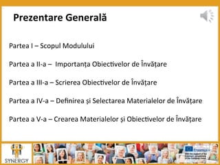 Partea	
  I	
  –	
  Scopul	
  Modulului	
  
	
  
Partea	
  a	
  II-­‐a	
  –	
  	
  Importanța	
  Obiec8velor	
  de	
  Învățare	
  
	
  
Partea	
  a	
  III-­‐a	
  –	
  Scrierea	
  Obiec8velor	
  de	
  Învățare	
  
	
  
Partea	
  a	
  IV-­‐a	
  –	
  Deﬁnirea	
  și	
  Selectarea	
  Materialelor	
  de	
  Învățare	
  
	
  
Partea	
  a	
  V-­‐a	
  –	
  Crearea	
  Materialelor	
  și	
  Obiec8velor	
  de	
  Învățare	
  
Prezentare	
  Generală	
  
 