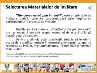  ’’S*mularea	
  ac*vă	
  prin	
  întrebări’’,	
  este	
  un	
  principiu	
  de	
  
învățare	
   ac8vă,	
   care	
   se	
   caracterizează	
   prin	
   implicarea	
  	
  
par8cipantului	
  în	
  procesul	
  de	
  învățare.	
  	
  
	
  
	
  Studiile	
  arată	
  că	
  metoda	
  ,,s7mulării	
  ac7ve	
  prin	
  întrebări’’	
  
are	
   un	
   impact	
   important	
   asupra	
   memoriei	
   de	
   scurtă	
   și	
   lungă	
  
durată,	
  a	
  par8cipanților.	
  	
  
	
   Pentru	
   a	
   s8mula	
   ac8v	
   prac8cații,	
   trebuie	
   să	
   le	
   oferiți	
  
ocazia	
  de	
  a	
  clariﬁca	
  no8țele	
  în	
  decursul	
  unei	
  pauze,	
  ca	
  apoi	
  să	
  
repete	
  ce	
  au	
  învățat,	
  în	
  grupuri	
  de	
  lucru.	
  (Prince	
  2004	
  și	
  Postman	
  
et	
  al.	
  1948).	
  	
  
	
  
Postman,	
  L.	
  et	
  al.	
  (1948):	
  An	
  Experimental	
  Comparison	
  of	
  Ac8ve	
  Recall	
  and	
  Recogni8on.	
  
Prince,	
  M.	
  (2004):	
  Dies	
  Ac8ve	
  Learning	
  Work?	
  A	
  Review	
  on	
  Research.	
  
Selectarea	
  Materialelor	
  de	
  Învățare	
  
 
