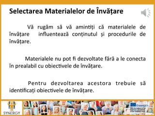   Vă	
   rugăm	
   să	
   vă	
   amin8ți	
   că	
   materialele	
   de	
  
învățare	
   	
   inﬂuentează	
   conținutul	
   și	
   procedurile	
   de	
  
învățare.	
  
	
  	
  
	
  Materialele	
  nu	
  pot	
  ﬁ	
  dezvoltate	
  fără	
  a	
  le	
  conecta	
  
în	
  prealabil	
  cu	
  obiec8vele	
  de	
  învățare.	
  
	
  	
  
	
   Pentru	
   dezvoltarea	
   acestora	
   trebuie	
   să	
  
iden8ﬁcați	
  obiec8vele	
  de	
  învățare.	
  
Selectarea	
  Materialelor	
  de	
  Învățare	
  
 