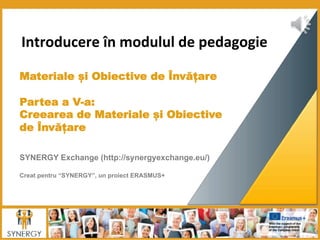  Introducere	
  în	
  modulul	
  de	
  pedagogie	
  
	
  
	
  
Materiale și Obiective de Învățare
 
Partea a V-a:
Creearea de Materiale și Obiective
de Învățare
	
  	
  
	
  
SYNERGY Exchange (http://synergyexchange.eu/)
Creat pentru “SYNERGY”, un proiect ERASMUS+
 