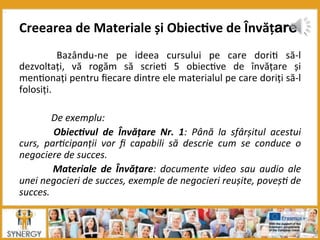  Bazându-­‐ne	
   pe	
   ideea	
   cursului	
   pe	
   care	
   dori8	
   să-­‐l	
  
dezvoltați,	
   vă	
   rogăm	
   să	
   scrie8	
   5	
   obiec8ve	
   de	
   învățare	
   și	
  
men8onați	
  pentru	
  ﬁecare	
  dintre	
  ele	
  materialul	
  pe	
  care	
  doriți	
  să-­‐l	
  
folosiți.	
  
	
  
	
  De	
  exemplu:	
  
	
   Obiec*vul	
   de	
   Învățare	
   Nr.	
   1:	
   Până	
   la	
   sfârșitul	
   acestui	
  
curs,	
   par7cipanții	
   vor	
   ﬁ	
   capabili	
   să	
   descrie	
   cum	
   se	
   conduce	
   o	
  
negociere	
  de	
  succes.	
  
	
   Materiale	
   de	
   Învățare:	
   documente	
   video	
   sau	
   audio	
   ale	
  
unei	
  negocieri	
  de	
  succes,	
  exemple	
  de	
  negocieri	
  reușite,	
  poveș7	
  de	
  
succes.	
  
Creearea	
  de	
  Materiale	
  și	
  Obiec:ve	
  de	
  Învățare
 