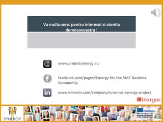 Va	
  multumesc	
  pentru	
  interesul	
  si	
  aten:a	
  
dumneavoastra	
  !	
  
	
  	
  
www.projectsynergy.eu	
  	
  
	
  
	
  	
  
facebook.com/pages/Synergy-­‐for-­‐the-­‐SME-­‐Business-­‐
Community	
  
	
  	
  	
  
www.linkedin.com/company/erasmus-­‐synergy-­‐project	
  
 