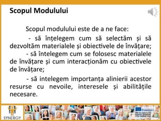  Scopul	
  modulului	
  este	
  de	
  a	
  ne	
  face:	
  
	
   -­‐	
   să	
   înțelegem	
   cum	
   să	
   selectăm	
   și	
   să	
  
dezvoltăm	
  materialele	
  și	
  obiec8vele	
  de	
  învățare;	
  
	
  -­‐	
  să	
  întelegem	
  cum	
  se	
  folosesc	
  materialele	
  
de	
  învățare	
  și	
  cum	
  interacționăm	
  cu	
  obiec8vele	
  
de	
  învățare;	
  
	
  -­‐	
  să	
  intelegem	
  importanța	
  alinierii	
  acestor	
  
resurse	
   cu	
   nevoile,	
   interesele	
   și	
   abilitățile	
  
necesare.	
  
Scopul	
  Modulului	
  
 